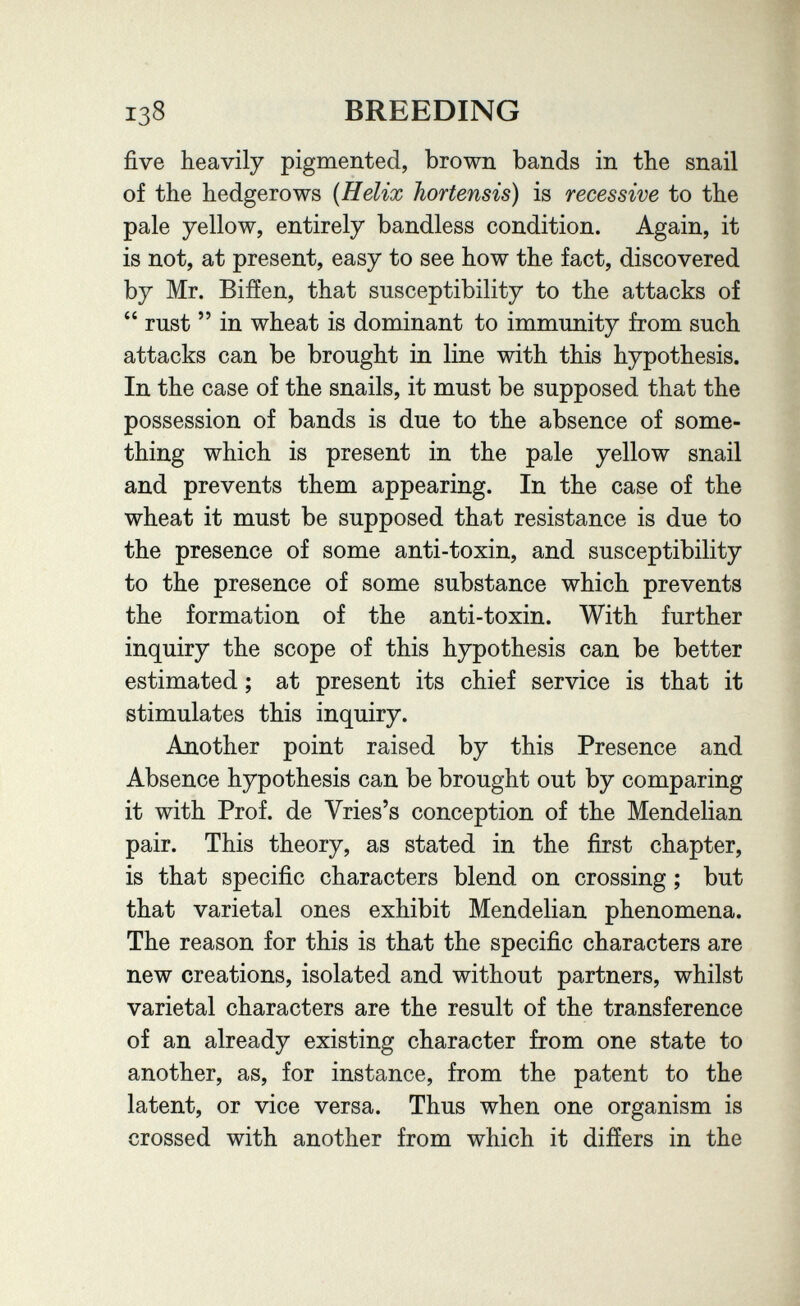 138 BREEDING five heavily pigmented, brown bands in the snail of the hedgerows {Helix hortensis) is recessive to the pale yellow, entirely bandless condition. Again, it is not, at present, easy to see how the fact, discovered by Mr. Bifíen, that susceptibility to the attacks of  rust  in wheat is dominant to immunity from such attacks can be brought in line with this hypothesis. In the case of the snails, it must be supposed that the possession of bands is due to the absence of some¬ thing which is present in the pale yellow snail and prevents them appearing. In the case of the wheat it must be supposed that resistance is due to the presence of some anti-toxin, and susceptibility to the presence of some substance which prevents the formation of the anti-toxin. With further inquiry the scope of this hypothesis can be better estimated ; at present its chief service is that it stimulates this inquiry. Another point raised by this Presence and Absence hypothesis can be brought out by comparing it with Prof, de Vries's conception of the Mendelian pair. This theory, as stated in the first chapter, is that specific characters blend on crossing ; but that varietal ones exhibit Mendelian phenomena. The reason for this is that the specific characters are new creations, isolated and without partners, whilst varietal characters are the result of the transference of an already existing character from one state to another, as, for instance, from the patent to the latent, or vice versa. Thus when one organism is crossed with another from which it differs in the