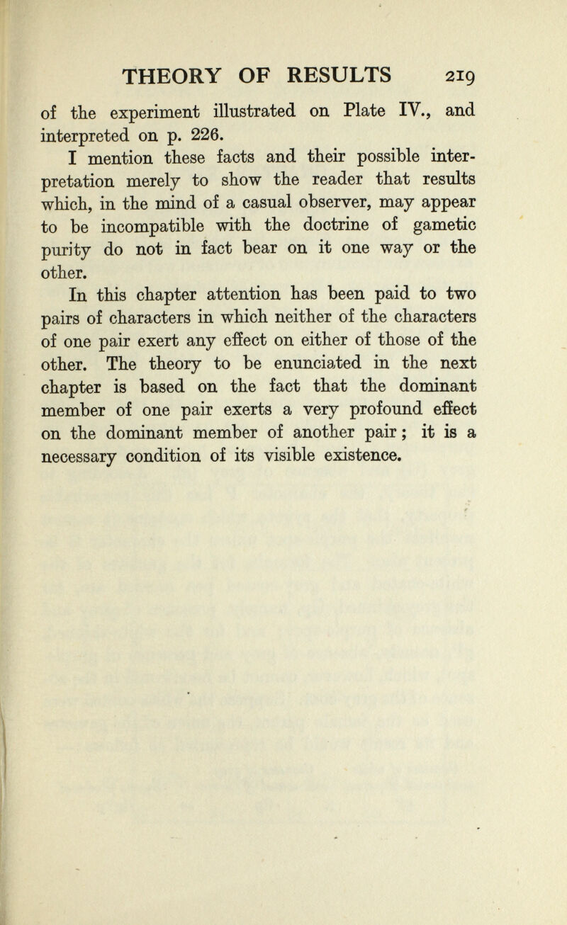 THEORY OF RESULTS 219 of the experiment illustrated on Plate IV., and interpreted on p. 226. I mention these facts and their possible inter¬ pretation merely to show the reader that results which, in the mind of a casual observer, may appear to be incompatible with the doctrine of gametic purity do not in fact bear on it one way or the other. In this chapter attention has been paid to two pairs of characters in which neither of the characters of one pair exert any efíect on either of those of the other. The theory to be enunciated in the next chapter is based on the fact that the dominant member of one pair exerts a very profound efíect on the dominant member of another pair ; it is a necessary condition of its visible existence.