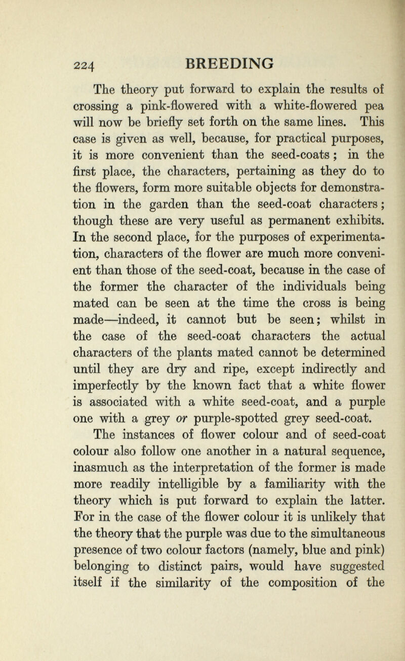 щ 224 BREEDING The theory put forward to explain the results of crossing a pink-flowered with a white-flowered pea will now be briefly set forth on the same lines. This case is given as well, because, for practical purposes, it is more convenient than the seed-coats ; in the first place, the characters, pertaining as they do to the flowers, form more suitable objects for demonstra¬ tion in the garden than the seed-coat characters ; though these are very useful as permanent exhibits. In the second place, for the purposes of experimenta¬ tion, characters of the flower are much more conveni¬ ent than those of the seed-coat, because in the case of the former the character of the individuals being mated can be seen at the time the cross is being made—indeed, it cannot but be seen; whilst in the case of the seed-coat characters the actual characters of the plants mated cannot be determined until they are dry and ripe, except indirectly and imperfectly by the known fact that a white flower is associated with a white seed-coat, and a purple one with a grey or purple-spotted grey seed-coat. The instances of flower colour and of seed-coat colour also follow one another in a natural sequence, inasmuch as the interpretation of the former is made more readily intelligible by a familiarity with the theory which is put forward to explain the latter. For in the case of the flower colour it is unlikely that the theory that the purple was due to the simultaneous presence of two colour factors (namely, blue and pink) belonging to distinct pairs, would have suggested itself if the similarity of the composition of the