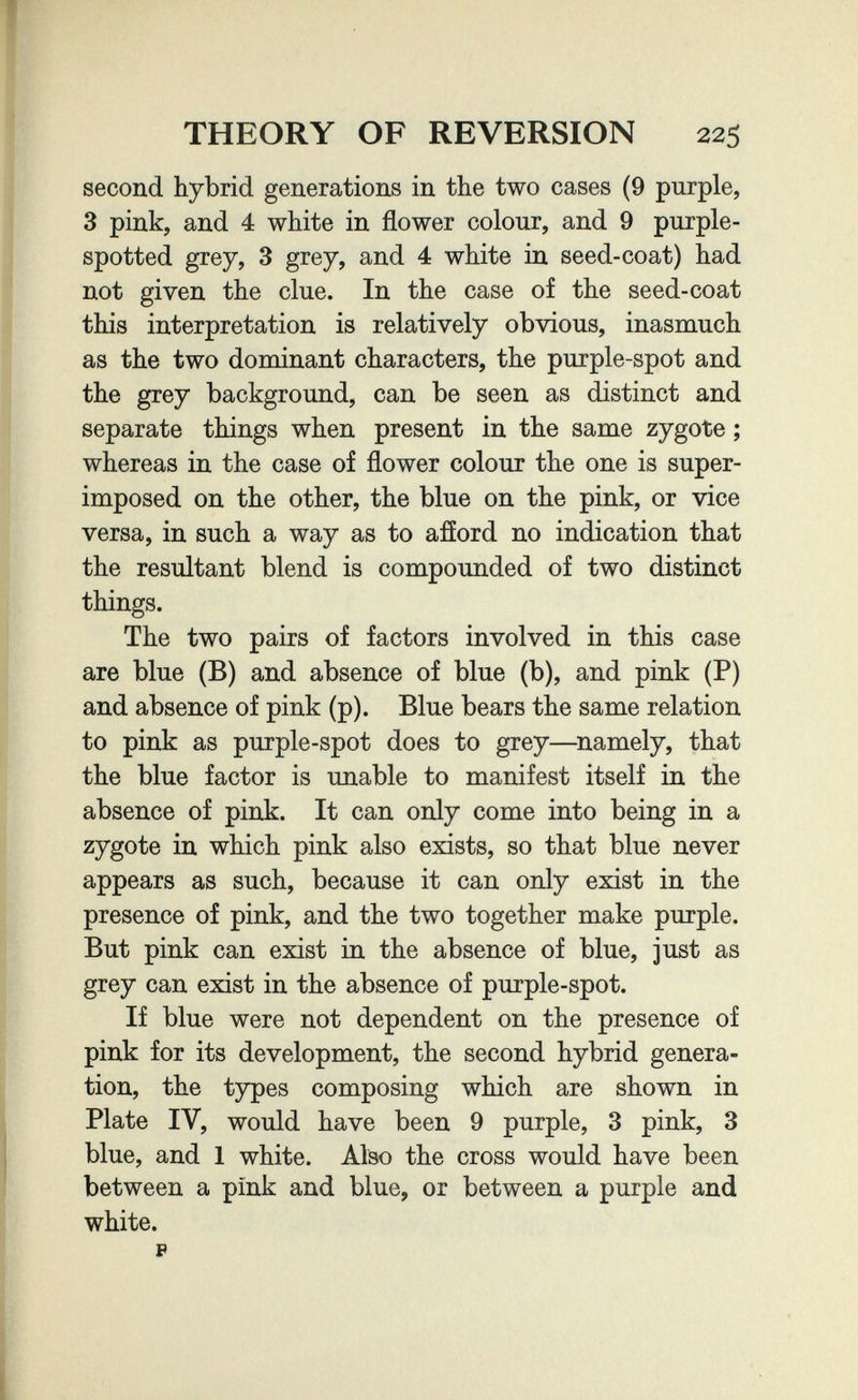 THEORY OF REVERSION 225 second hybrid generations in the two cases (9 purple, 3 pink, and 4 white in flower colour, and 9 purple- spotted grey, 3 grey, and 4 white in seed-coat) had not given the clue. In the case of the seed-coat this interpretation is relatively obvious, inasmuch as the two dominant characters, the purple-spot and the grey background, can be seen as distinct and separate things when present in the same zygote ; whereas in the case of flower colour the one is super¬ imposed on the other, the blue on the pink, or vice versa, in such a way as to afíord no indication that the resultant blend is compounded of two distinct things. The two pairs of factors involved in this case are blue (B) and absence of blue (b), and pink (P) and absence of pink (p). Blue bears the same relation to pink as purple-spot does to grey—namely, that the blue factor is imable to manifest itself in the absence of pink. It can only come into being in a zygote in which pink also exists, so that blue never appears as such, because it can only exist in the presence of pink, and the two together make purple. But pink can exist in the absence of blue, just as grey can exist in the absence of purple-spot. If blue were not dependent on the presence of pink for its development, the second hybrid genera¬ tion, the types composing which are shown in Plate IV, would have been 9 purple, 3 pink, 3 blue, and 1 white. Afeo the cross would have been between a pink and blue, or between a purple and white.