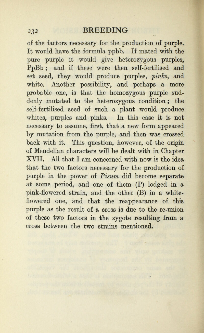 232 BREEDING of the factors necessary for the production of purple. It would have the formula ppbb. If mated with the pure purple it would give heterozygous purples, PpBb ; and if these were then self-fertilised and set seed, they would produce purples, finks, and white. Another possibility, and perhaps a more probable one, is that the homozygous purple sud¬ denly mutated to the heterozygous condition ; the self-fertilised seed of such a plant would produce whites, purples and pinks. In this case it is not necessary to assume, first, that a new form appeared by mutation from the purple, and then was crossed back with it. This question, however, of the origin of Mendelian characters will be dealt with in Chapter XVII. All that I am concerned with now is the idea that the two factors necessary for the production of purple in the power of Pisum did become separate at some period, and one of them (P) lodged in a pink-ñowered strain, and the other (B) in a white- flowered one, and that the reappearance of this purple as the result of a cross is due to the re-union of these two factors in the zygote resulting from a cross between the two strains mentioned.