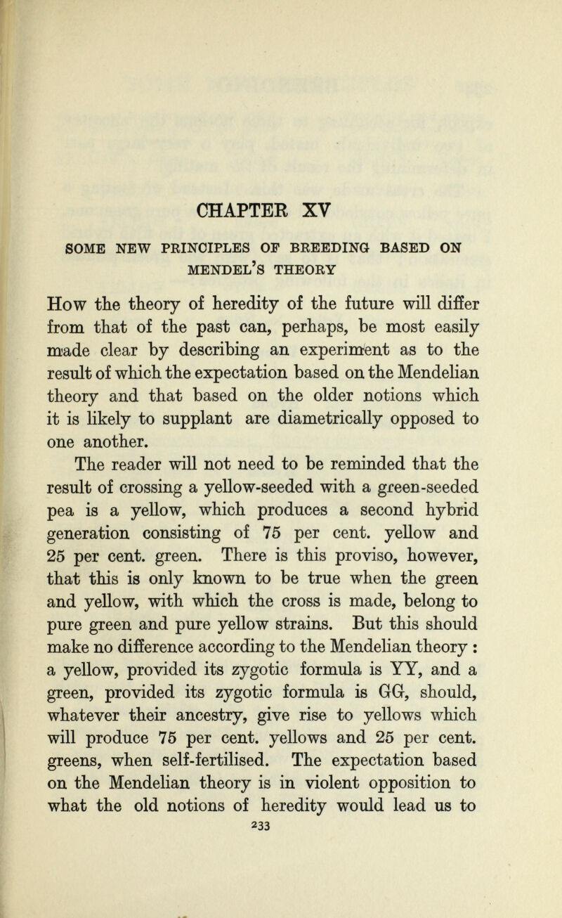 CHAPTER XV some new peinciples op breeding based on mendel's theory How the theory of heredity of the future will difíer from that of the past can, perhaps, be most easily made clear by describing an experiment as to the result of which the expectation based on the Mendelian theory and that based on the older notions which it is likely to supplant are diametrically opposed to one another. The reader will not need to be reminded that the result of crossing a yellow-seeded with a green-seeded pea is a yellow, which produces a second hybrid generation consisting of 75 per cent, yellow and 25 per cent, green. There is this proviso, however, that this is only known to be true when the green and yellow, with which the cross is made, belong to pure green and pure yellow strains. But this should make no difíerence according to the Mendelian theory : a yellow, provided its zygotic formula is YY, and a green, provided its zygotic formula is GG, should, whatever their ancestry, give rise to yellows which will produce 75 per cent, yellows and 25 per cent, greens, when self-fertilised. The expectation based on the Mendelian theory is in violent opposition to what the old notions of heredity would lead us to 233
