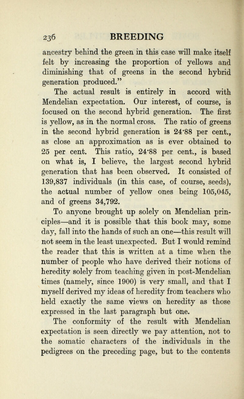 23б BREEDING ancestry behind the green in this case will make itself felt by increasing the proportion of yellows and diminishing that of greens in the second hybrid generation produced. The actual result is entirely in accord with Mendelian expectation. Our interest, of course, is focused on the second hybrid generation. The first is yellow, as in the normal cross. The ratio of greens in the second hybrid generation is 24*88 per cent., as close an approximation as is ever obtained to 25 per cent. This ratio, 24*88 per cent., is based on what is, I believe, the largest second hybrid generation that has been observed. It consisted of 139,837 individuals (in this case, of course, seeds), the actual number of yellow ones being 105,045, and of greens 34,792. To anyone brought up solely on Mendelian prin¬ ciples—and it is possible that this book may, some day, fall into the hands of such an one—this result will not seem in the least unexpected. But I would remind the reader that this is written at a time when the number of people who have derived their notions of heredity solely from teaching given in post-Mendelian times (namely, since 1900) is very small, and that I myself derived my ideas of heredity from teachers who held exactly the same views on heredity as those expressed in the last paragraph but one. The conformity of the result with Mendelian expectation is seen directly we pay attention, not to the somatic characters of the individuals in the pedigrees on the preceding page, but to the contents