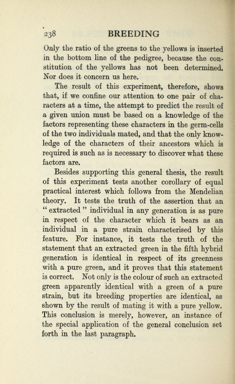 2з8 breeding Only the ratio of the greens to the yellows is inserted in the bottom line of the pedigree, because the con¬ stitution of the yellows has not been determined. Nor does it concern us here. The result of this experiment, therefore, shows that, if we confine our attention to one pair of cha¬ racters at a time, the attempt to predict the result of a given union must be based on a knowledge of the factors representing these characters in the germ-cells of the two individuals mated, and that the only know¬ ledge of the characters of their ancestors which is required is such as is necessary to discover what these factors are. Besides supporting this general thesis, the result of this experiment tests another corollary of equal practical interest which follows from the Mendelian theory. It tests the truth of the assertion that an extracted individual in any generation is as pure in respect of the character which it bears as an individual in a pure strain characterised by this feature. For instance, it tests the truth of the statement that an extracted green in the fifth hybrid generation is identical in respect of its greenness with a pure green, and it proves that this statement is correct. Not only is the colour of such an extracted green apparently identical with a green of a pure strain, but its breeding properties are identical, as shown by the result of mating it with a pure yellow. This conclusion is merely, however, an instance of the special application of the general conclusion set forth in the last paragraph.