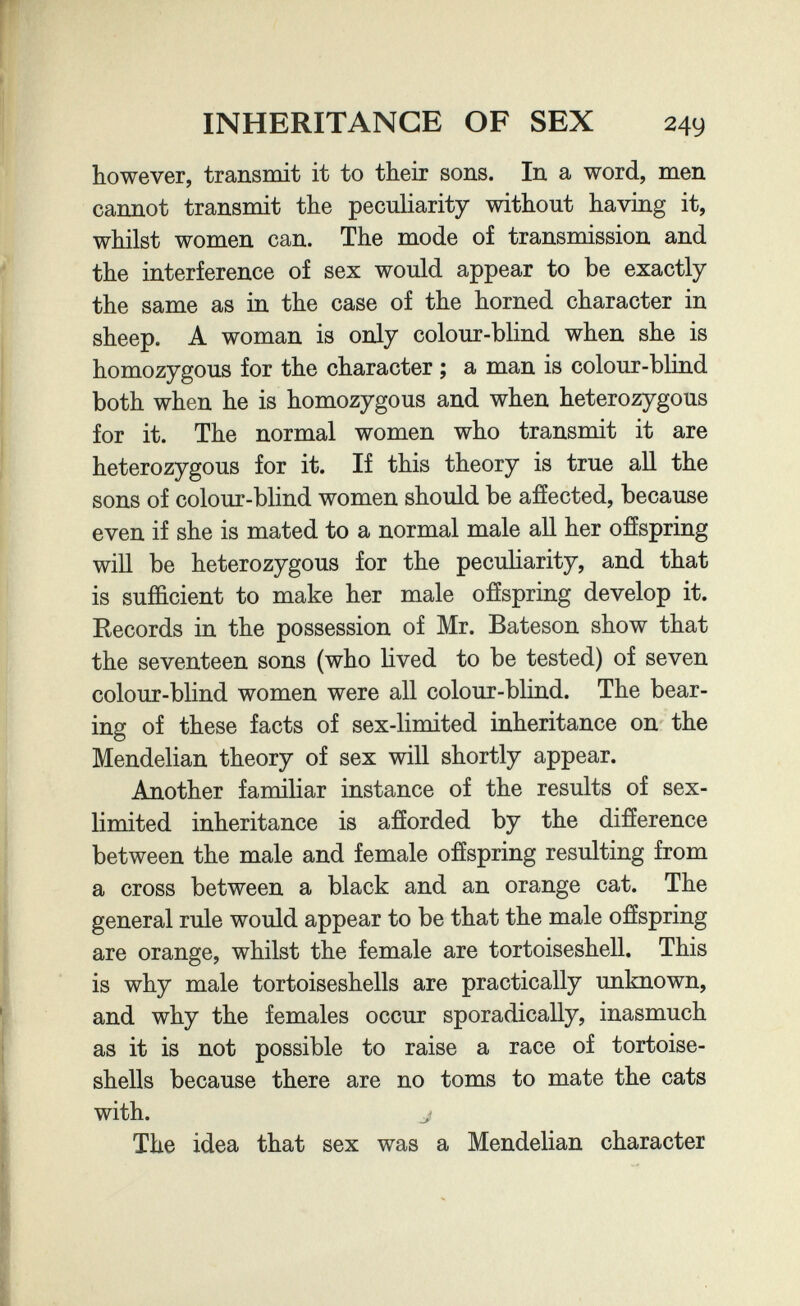 INHERITANCE OF SEX however, transmit it to their sons. In a word, men cannot transmit the peculiarity without having it, whilst women can. The mode of transmission and the interference of sex would appear to be exactly the same as in the case of the horned character in sheep. A woman is only colour-blind when she is homozygous for the character ; a man is colour-blind both when he is homozygous and when heterozygous for it. The normal women who transmit it are heterozygous for it. If this theory is true aU the sons of colour-blind women should be affected, because even if she is mated to a normal male all her offspring will be heterozygous for the peculiarity, and that is sufficient to make her male offspring develop it. Records in the possession of Mr. Bateson show that the seventeen sons (who lived to be tested) of seven colour-blind women were all colour-blind. The bear¬ ing of these facts of sex-limited inheritance on the Mendelian theory of sex will shortly appear. Another familiar instance of the results of sex- limited inheritance is afforded by the difference between the male and female offspring resulting from a cross between a black and an orange cat. The general rule would appear to be that the male offspring are orange, whilst the female are tortoiseshell. This is why male tortoiseshells are practically unknown, and why the females occur sporadically, inasmuch as it is not possible to raise a race of tortoise- shells because there are no toms to mate the cats with. J The idea that sex was a Mendelian character