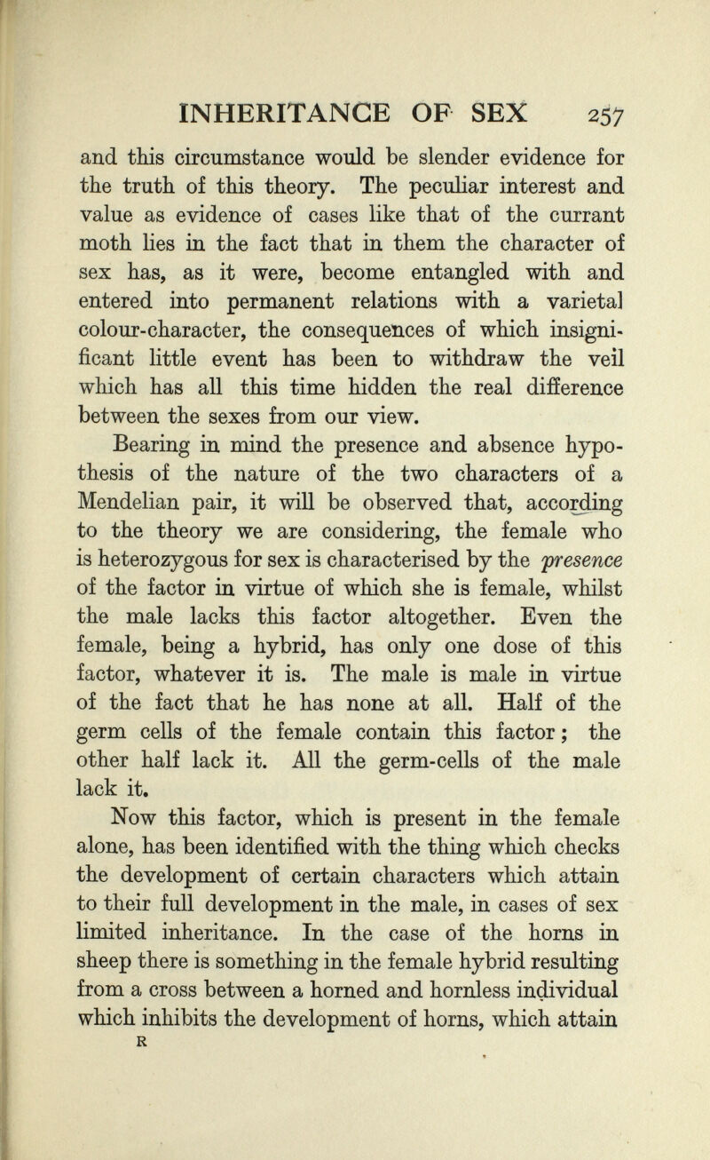 INHERITANCE OF SEX 257 and this circumstance would be slender evidence for the truth of this theory. The peculiar interest and value as evidence of cases like that of the currant moth lies in the fact that in them the character of sex has, as it were, become entangled with and entered into permanent relations with a varietal colour-character, the consequences of which insigni¬ ficant little event has been to withdraw the veil which has all this time hidden the real difíerence between the sexes from our view. Bearing in mind the presence and absence hypo¬ thesis of the nature of the two characters of a Mendelian pair, it will be observed that, acco^ing to the theory we are considering, the female who is heterozygous for sex is characterised by the presence of the factor in virtue of which she is female, whilst the male lacks this factor altogether. Even the female, being a hybrid, has only one dose of this factor, whatever it is. The male is male in virtue of the fact that he has none at all. Half of the germ cells of the female contain this factor ; the other half lack it. All the germ-cells of the male lack it. Now this factor, which is present in the female alone, has been identified with the thing which checks the development of certain characters which attain to their full development in the male, in cases of sex limited inheritance. In the case of the horns in sheep there is something in the female hybrid resulting from a cross between a horned and hornless individual which inhibits the development of horns, which attain R