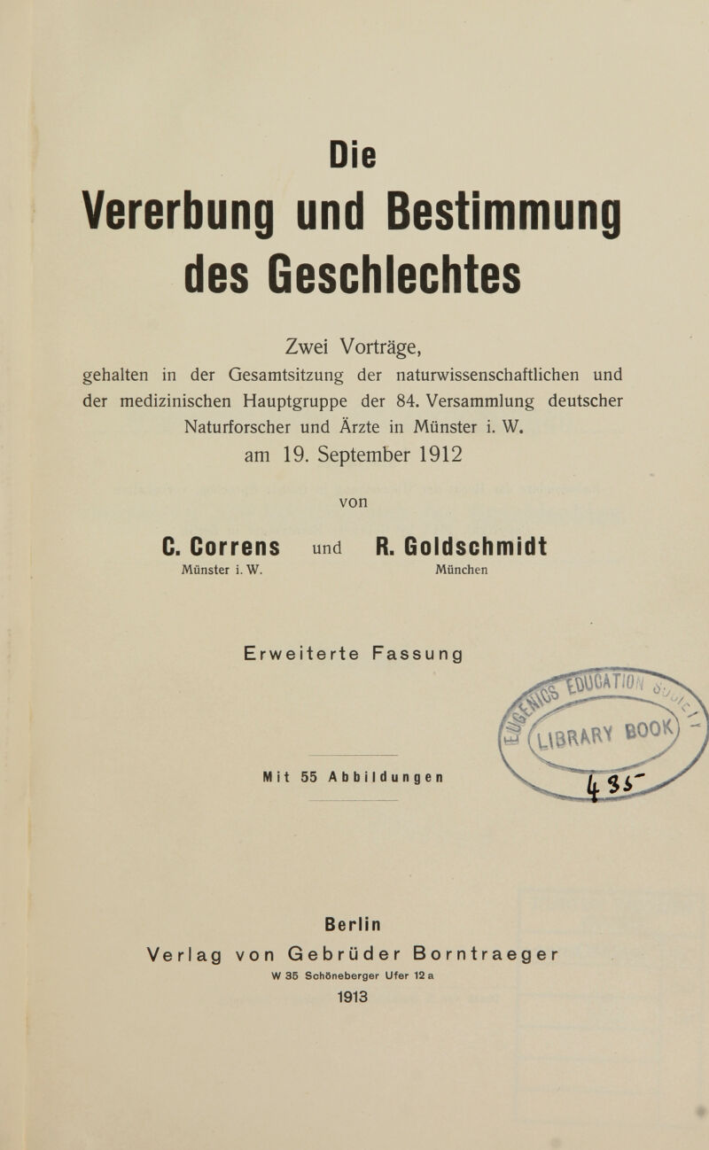 Die Vererbung und Bestimmung des Geschlechtes Zwei Vorträge, gehalten in der Gesamtsitzung der naturwissenschaftlichen und der medizinischen Hauptgruppe der 84. Versammlung deutscher Naturforscher und Ärzte in Münster i. W. am 19. September 1912 von C. Correns und R. Goldschmidt Münster i. W. München Erweiterte Fassung Mit 55 Abbildungen Berlin Verlag von Gebrüder Borntraeger W 35 Schöneberger Ufer 12 a 1913