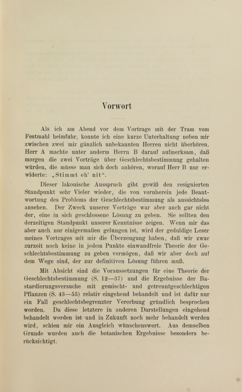 Vorwort Als ich am Abend vor dem Vortrage mit der Tram vom Festmahl heimfuhr, konnte ich eine kurze Unterhaltung neben mir zwischen zwei mir gänzlich unbekannten Herren nicht überhören. Herr A machte unter anderm Herrn В darauf aufmerksam, daß morgen d.ie zwei Vorträge über Geschlechtsbestimmung gehalten würden, die müsse man sich doch anhören, worauf Herr В nur er¬ widerte: „Stimmt eh' nit. Dieser lakonische Ausspruch gibt gewiß den resignierten Standpunkt sehr Vieler wieder, die von vornherein jede Beant¬ wortung des Problems der Geschlechtsbestimmung als aussichtslos ansehen. Der Zweck unserer Vorträge war aber auch gar nicht der, eine in sich geschlossene Lösung zu geben. Sie sollten den derzeitigen Standpunkt unserer Kenntnisse zeigen. Wenn mir das aber auch nur einigermaßen gelungen ist, wird der geduldige Leser meines Vortrages mit mir die Überzeugung haben, daß wir zwar zurzeit noch keine in jedem Punkte einwandfreie Theorie der Ge¬ schlechtsbestimmung zu geben vermögen, daß wir aber doch auf dem Wege sind, der zur definitiven Lösung führen muß. Mit Absicht sind die Voraussetzungen für eine Theorie der Geschlechtsbestimmung (S. 12—37) und die Ergebnisse der Ba¬ stardierungsversuche mit gemischt- und getrenntgeschlechtigen Pflanzen (S. 43—55) relativ eingehend behandelt und ist dafür nur ein Fall geschlechtsbegrenzter Vererbung gründlich besprochen worden. Da diese letztere in anderen Darstellungen eingehend behandelt worden ist und in Zukunft noch mehr behandelt werden wird, schien mir ein Ausgleich wünschenswert. Aus demselben Grunde wurden auch die botanischen Ergebnisse besonders be¬ rücksichtigt.