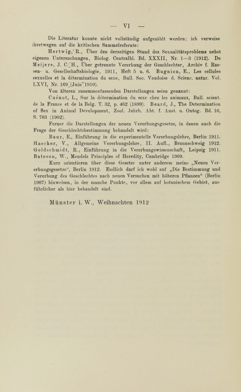 — VI — Die Literatur konnte nicht vollständig aufgezählt werden; ich verweise ihretwegen auf die kritischen Sammelreferate: Hertwi'g, R., Über den derzeitigen Stand des Sexualitätsproblems nebst eigenen Untersuchungen, Biolog. Centralbl. Bd. XXXII, Nr. 1—3 (1912). De Mei je re, J. C.;H., Über getrennte Vererbung der Geschlechter, Archiv f. Ras¬ sen- u. Gesellschaftsbiologie, 1911, Heft 5 u. 6. В ugni on. E., Les cellules sexuelles et la détermination du sexe, Bull. Soc. Vaudoise d. Scienc. natur. Vol. LXVI, Nr. 169 ^(Juin'^ 1910). Von älteren zusammenfassenden Darstellungen seien genannt: Cuénot, L., Sur la détermination du sexe chez les animaux, Bull, scient, de la France et de la Belg. T. 32, p. 462 (1899). Beard, J., The Determination of Sex in Animal Development, Zool. Jahrb. Abt. f. Anat. u. Ontog. Bd. 16, S. 703 (1902). Ferner die Darstellungen der neuen VererbuDgsgesetze, in denen auch die Frage der Geschlechtsbestimmung behandelt wird: Baur, E., Einführung in die experimentelle Vererbungslehre, Berlin 1911. Haecker, V., Allgemeine Vererbungslehre, II. Aufl., Braunschweig 1912. Goldschmidt, R., Einführung in die Vererbungswissenschaft, Leipzig 1911. В ate son, W., Mendels Principles of Heredity, Cambridge 1909. Kurz orientieren über diese Gesetze unter anderem meine „Neuen Ver¬ erbungsgesetze, Berlin 1912. Endlich darf ich wohl auf „Die Bestimmung und Vererbung des Geschlechtes nach neuen Versuchen mit höheren Pflanzen (Berlin 1907) hinweisen, in der manche Punkte, vor allem auf botanischem Gebiet, aus¬ führlicher als hier behandelt sind. Münster i. W., Weihnachten 1912