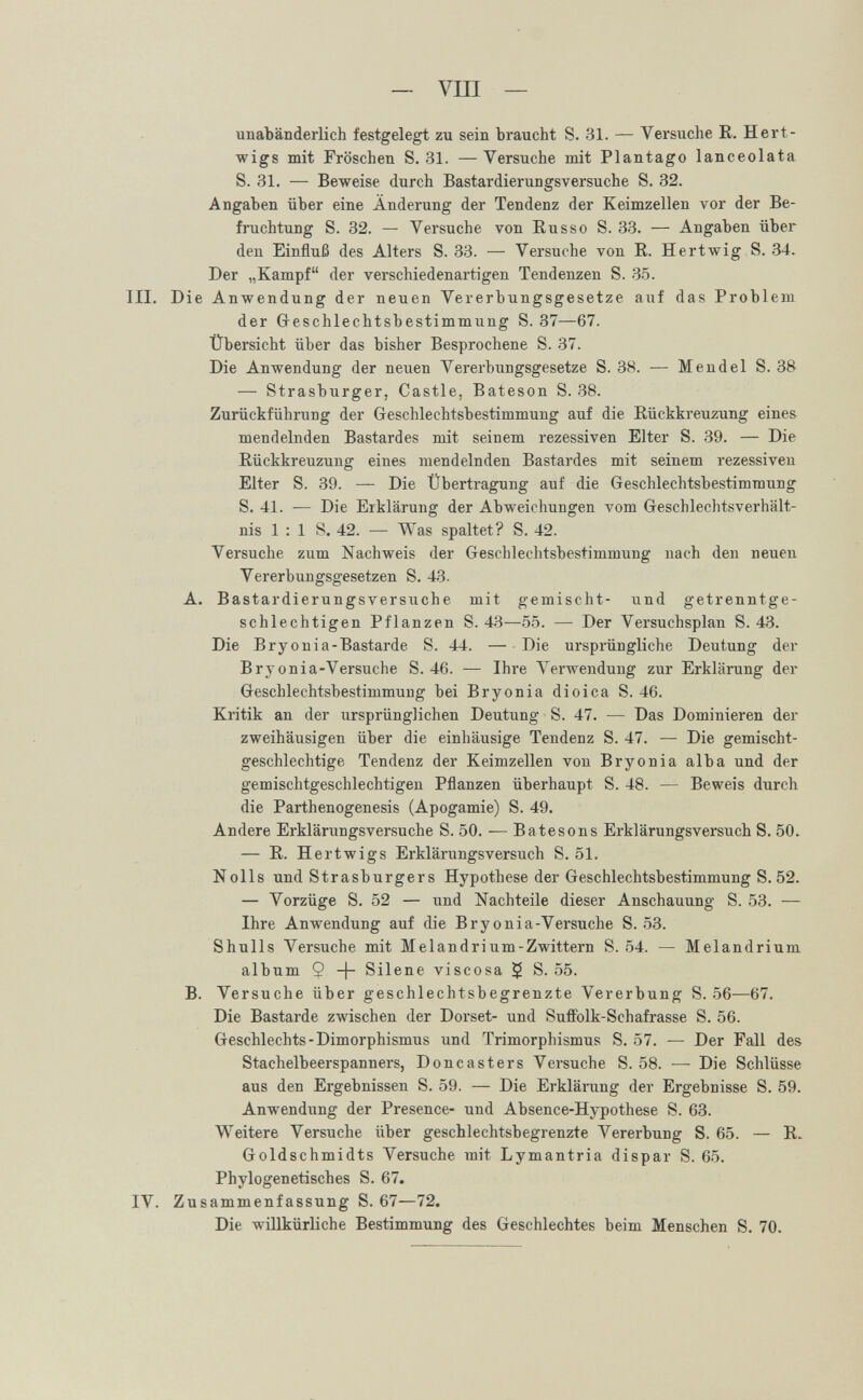 — vili — unabänderlich festgelegt zu sein braucht S. 31. — Versuche R. Hert- wigs mit Fröschen S. 31. —Versuche mit Plantago lanceolata S. 31. — Beweise durch Bastardierungsversuche S. 32. Angaben über eine Änderung der Tendenz der Keimzellen vor der Be¬ fruchtung S. 32. — Versuche von Russe S. 33. — Angaben über den Einfluß des Alters S. 33. — Versuche von R. Hertwig S. 34. Der „Kampf der verschiedenartigen Tendenzen S. 35. III. Die Anwendung der neuen Vererbungsgesetze auf das Problem der Greschlechtsbestimmung S. 37—67. Übersicht über das bisher Besprochene S. 37. Die Anwendung der neuen Vererbungsgesetze S. 38. — Mendel S. 38 — Strasburger, Castle, Bateson S. 38. Zurückführung der Greschlechtsbestimmung auf die Rückkreuzung eines mendelnden Bastardes mit seinem rezessiven Elter S. 39. — Die Rückkreuzung eines mendelnden Bastardes mit seinem rezessiven Elter S. 39. — Die Übertragung auf die Geschlechtsbestimmung S. 41. — Die Erklärung der Abweichungen vom Geschlechtsverhält¬ nis 1 : 1 S. 42. — Was spaltet? S. 42. Versuche zum Nachweis der Geschlechtsbestimmung nach den neuen Vererbungsgesetzen S. 43. A. Bastardierungsversuche mit gemischt- und getrenntge¬ schlechtigen Pflanzen S. 43—55. — Der Versuchsplan S. 43. Die Bryonia-Bastarde S. 44. — Die ursprüngliche Deutung der Bryonia-Versuche S. 46. — Ihre Лerwenduug zur Erklärung der Geschlechtsbestimmung bei Bryonia dioica S. 46. Kritik an der ursprünglichen Deutung S. 47. — Das Dominieren der zweihäusigen über die einhäusige Tendenz S. 47. — Die gemischt- geschlechtige Tendenz der Keimzellen von Bryonia alba und der gemischtgeschlechtigen Pflanzen überhaupt S. 48. — Beweis durch die Parthenogenesis (Apogamie) S. 49. Andere Erklärungsversuche S. 50. — Batesons Erklärungsversuch S. 50. — R. Her twigs Erklärungsversuch S. 51. Nolls und Strasburgers Hypothese der Geschlechtsbestimmung S. 52. — Vorzüge S. 52 — und Nachteile dieser Anschauung S. 53. — Ihre Anwendung auf die Bryonia-Versuche S. 53. Shulls Versuche mit Melandrium-Zwittern S. 54. — Melandrium album $ -f- Silene viscosa $ S. 55. B. Versuche über geschlechtsbegrenzte Vererbung S. 56—67. Die Bastarde zwischen der Dorset- und SuiFolk-Schafrasse S. 56. Geschlechts-Dimorphismus und Trimorphismus S. 57. — Der Fall des Stachelbeerspanners, Doncasters Versuche S. 58. — Die Schlüsse aus den Ergebnissen S. 59. — Die Erklärung der Ergebnisse S. 59. Anwendung der Presence- und Absence-Hypothese S. 63. Weitere Versuche über geschlechtsbegrenzte Vererbung S. 65. — R. Goldschmidts Versuche mit Lymantria dispar S. 65. Phylogenetisches S. 67. IV. Zusammenfassung S. 67—72. Die willkürliche Bestimmung des Geschlechtes beim Menschen S. 70.