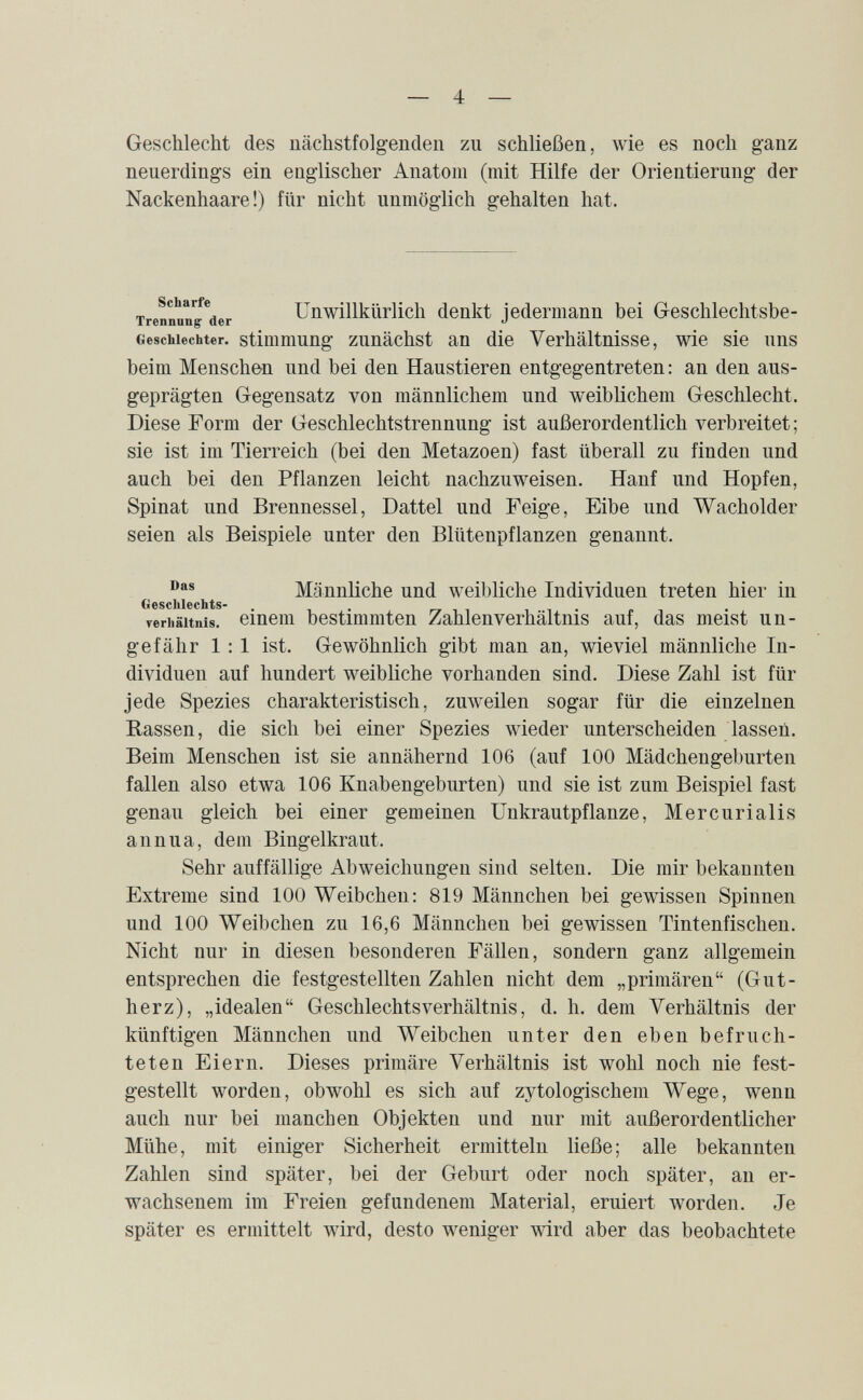 — 4 — Geschlecht des nächstfolgenden zu schließen, wie es noch ganz neuerdings ein englischer Anatom (mit Hilfe der Orientierung der Nackenhaare!) für nicht unmöglich gehalten hat. тгепппГДег Unwillkürlich denkt jedermann bei Geschlechtsbe- Gescbiechter. stiuimung zuuächst ап die Verhältnisse, wie sie uns beim Menschen und bei den Haustieren entgegentreten : an den aus¬ geprägten Gegensatz von männlichem und weiblichem Geschlecht. Diese Form der Geschlechtstrennung ist außerordentlich verbreitet; sie ist im Tierreich (bei den Metazoen) fast überall zu finden und auch bei den Pflanzen leicht nachzuweisen. Hanf und Hopfen, Spinat und Brennessel, Dattel und Feige, Eibe und Wacholder seien als Beispiele unter den Blütenpflanzen genannt. Männliche und weil)liche Individuen treten hier in Geschlechts- . . rr i i i • Terhältnis. einem bestimmten Zahlenverhältnis auf, das meist un¬ gefähr 1:1 ist. Gewöhnlich gibt man an, wieviel männliche In¬ dividuen auf hundert weibliche vorhanden sind. Diese Zahl ist für jede Spezies charakteristisch, zuw^eilen sogar für die einzelnen Rassen, die sich bei einer Spezies wieder unterscheiden lassen. Beim Menschen ist sie annähernd 106 (auf 100 Mädchengeburten fallen also etwa 106 Knabengeburten) und sie ist zum Beispiel fast genau gleich bei einer gemeinen Unkrautpflanze, Mercurialis annua, dem Bingelkraut. Sehr auffällige Abweichungen sind selten. Die mir bekannten Extreme sind 100 Weibchen: 819 Männchen bei gewissen Spinnen und 100 Weibchen zu 16,6 Männchen bei gewissen Tintenfischen. Nicht nur in diesen besonderen Fällen, sondern ganz allgemein entsprechen die festgestellten Zahlen nicht dem „primären (Gut¬ herz), „idealen Geschlechts Verhältnis, d. h. dem Verhältnis der künftigen Männchen und Weibchen unter den eben befruch¬ teten Eiern. Dieses primäre Verhältnis ist wohl noch nie fest¬ gestellt worden, obwohl es sich auf zytologischem Wege, wenn auch nur bei manchen Objekten und nur mit außerordentlicher Mühe, mit einiger Sicherheit ermitteln ließe; alle bekannten Zahlen sind später, bei der Geburt oder noch später, an er¬ wachsenem im Freien gefundenem Material, eruiert worden. Je später es ermittelt wird, desto weniger wird aber das beobachtete