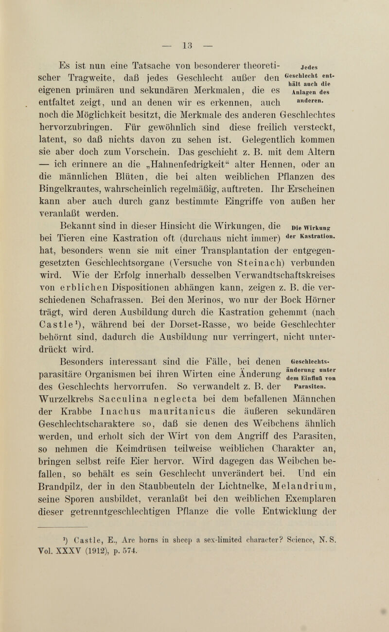 — 13 — Es ist nun eine Tatsache von besonderer tlieoreti- jedes scher Träg-weite, daß iedes Geschlecht außer den «eschieciit ent- hält anch die eigenen primären und sekundären Merkmalen, die es Anlagen des entfaltet zeigt, und an denen wir es erkennen, auch anderen, noch die Möglichkeit besitzt, die Merkmale des anderen Geschlechtes hervorzubringen. Für gewöhnlich sind diese freilich versteckt, latent, so daß nichts davon zu sehen ist. Gelegentlich kommen sie aber doch zum A^orschein. Das geschieht z. B. mit dem Altern — ich erinnere an die „Hahnenfedrigkeit alter Hennen, oder an die männlichen Blüten, die bei alten weiblichen Pflanzen des Bingelkrautes, wahrscheinlich regelmäßig, auftreten. Ihr Erscheinen kann aber auch durch ganz bestimmte Eingriffe von außen her veranlaßt werden. Bekannt sind in dieser Hinsicht die Wirkungen, die Die Wirkung bei Tieren eine Kastration oft (durchaus nicht immer) Kastration, hat, besonders wenn sie mit einer Transplantation der entgegen¬ gesetzten Geschlechtsorgane (Versuche von Steinach) verbunden wird. Wie der Erfolg innerhalb desselben Yerwandtschaftskreises von erblichen Dispositionen abhängen kann, zeigen z. B. die ver¬ schiedenen Schafrassen. Bei den Merinos, wo nur der Bock Hörner trägt, wird deren Ausbildung durch die Kastration gehemmt (nach Castle^), während bei der Dorset-Basse, wo beide Geschlechter behörnt sind, dadurch die Ausbildung nur verringert, nicht unter¬ drückt wird. Besonders interessant sind die Fälle, bei denen Gesciiieciits- parasitäre Organismen bei ihren Wirten eine Änderung dln*î.^fl„Q*on des Geschlechts hervorrufen. So verwandelt z. B. der Parasiten. Wurzelkrebs Sacculina neglecta bei dem befallenen Männchen der Krabbe Inachus mauritaniens die äußeren sekundären Geschlechtscharaktere so, daß sie denen des Weibchens ähnlich werden, und erholt sich der Wirt von dem Angriff des Parasiten, so nehmen die Keimdrüsen teilweise weiblichen Charakter an, bringen selbst reife Eier hervor. Wird dagegen das Weibchen be¬ fallen, so behält es sein Geschlecht unverändert bei. Und ein Brandpilz, der in den Staubbeuteln der Lichtnelke, Melandrium, seine Sporen ausbildet, veranlaßt bei den weiblichen Exemplaren dieser getrenntgeschlechtigen Pflanze die volle Entwicklung der ') Castle, E., Are horns in sheep a sex-limited character? Science, N. S. Vol. XXXV (1912), p. 574.