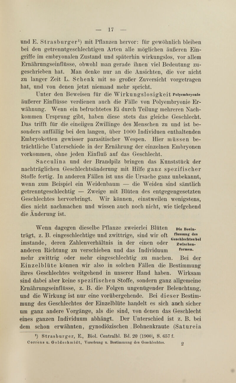 und E. Strasbiirg-er^) mit Pflanzen hervor: für gewöhnlich bleiben bei den getrenntgeschlechtigen Arten alle möglichen äußeren Ein¬ griffe im embryonalen Zustand und späterhin wirkungslos, vor allem Ernährungseinflüsse, obwohl man gerade ihnen viel Bedeutung zu¬ geschrieben hat. Man denke nur an die Ansichten, die vor nicht zu langer Zeit L. Schenk mit so großer Zuversicht vorgetragen hat, und von denen jetzt niemand mehr spricht. Unter den Beweisen für die Wirkungslosigkeit Poiyembryonie äußerer Einflüsse verdienen auch die Fälle von Poiyembryonie Er¬ wähnung. Wenn ein befruchtetes Ei durch Teilung mehreren Nach¬ kommen Ursprung gibt, haben diese stets das gleiche Geschlecht. Das trifft für die eineiigen Zwillinge des Menschen zu und ist be¬ sonders auffällig bei den langen, über 1000 Individuen enthaltenden Embryoketten gewisser parasitischer Wespen. Hier müssen be¬ trächtliche Unterschiede in der Ernährung der einzelnen Embryonen vorkommen, ohne jeden Einfluß auf das Geschlecht. Sacculina und der Brandpilz bringen das Kunststück der nachträglichen Geschlechtsänderung mit Hilfe ganz spezifischer Stoffe fertig. In anderen Fällen ist uns die Ursache ganz unbekannt, wenn zum Beispiel ein Weidenbaum — die Weiden sind sämtlich getrenntgeschlechtig — Zweige mit Blüten des entgegengesetzten Geschlechtes hervorbringt. Wir können, einstweilen wenigstens, dies nicht nachmachen und wissen auch noch nicht, wie tiefgehend die Änderung ist. Wenn dagegen dieselbe Pflanze zweierlei Blüten Die Beein- trägt, z. B. eingeschlechtige und zwittrige, sind wir oft ssnng des .. . Geschlechtes bei imstande, deren Zahlenverhaltms in der einen oder zwischen- anderen Richtung zu verschieben und das Individuum formen, mehr zwittrig oder mehr eingeschlechtig zu machen. Bei der Einzelblüte können wir also in solchen Fällen die Bestimmung ihres Geschlechtes weitgehend in unserer Hand haben. Wirksam sind dabei aber keine spezifischen Stoffe, sondern ganz allgemeine Ernährungseinflüsse, z. B. die Folgen ungenügender Beleuchtung, und die Wirkung ist nur eine vorübergehende. Bei dieser Bestim¬ mung des Geschlechtes der Einzelblüte handelt es sich auch sicher um ganz andere Vorgänge, als die sind, von denen das Geschlecht eines ganzen Individuum abhängt. Der Unterschied ist z. B. bei dem schon erwähnten, gynodiözischen .Bohnenkraute (Satureia Strasburger, E., Biol. Centralbl. Bd. 20 (1900), S. 657 f. Correns u. Goldsohinidt, Vererbung u. Bestimmung des Geschlechtes. о