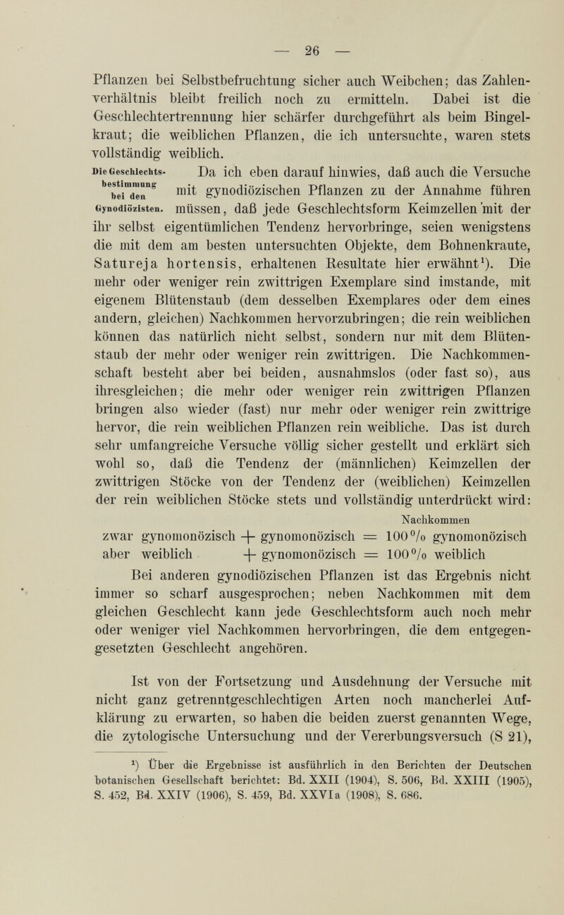 — 26 — Pflanzen bei Selbstbefruchtung sicher auch Weibchen; das Zahlen- Terhältnis bleibt freilich noch zu ermitteln. Dabei ist die Geschlechtertrennung hier schärfer durchgeführt als beim Bingel¬ kraut; die weiblichen Pflanzen, die ich untersuchte, waren stets Tollständig weiblich. Die Geschlechts- Da ich еЬеп darauf hinwies, daß auch die Versuche ''^beiTèr^ mit gynodiözischen Pflanzen zu der Annahme führen Gynodiözisten. müssen, daß jede Geschlechts form Keimzellen mit der ihr selbst eigentümlichen Tendenz hervorbringe, seien wenigstens die mit dem am besten untersuchten Objekte, dem Bohnenkraute, Satureja hortensis, erhaltenen Resultate hier erwähnt^). Die mehr oder weniger rein zwittrigen Exemplare sind imstande, mit eigenem Blütenstaub (dem desselben Exemplares oder dem eines andern, gleichen) Nachkommen hervorzubringen; die rein weiblichen können das natürlich nicht selbst, sondern nur mit dem Blüten¬ staub der mehr oder weniger rein zwittrigen. Die Nachkommen¬ schaft besteht aber bei beiden, ausnahmslos (oder fast so), aus ihresgleichen ; die mehr oder weniger rein zwittrigen Pflanzen bringen also wieder (fast) nur mehr oder weniger rein zwittrige hervor, die rein weiblichen Pflanzen rein weibliche. Das ist durch sehr umfangreiche Versuche völlig sicher gestellt und erklärt sich wohl so, daß die Tendenz der (männlichen) Keimzellen der zwittrigen Stöcke von der Tendenz der (weiblichen) Keimzellen der rein weiblichen Stöcke stets und vollständig unterdrückt wird : Nachkommen zwar gynomonözisch -j- gynomonözisch = 100 °/o gynomonözisch aber weiblich g_ynomonözisch = 100 °/o weiblich Bei anderen gynodiözischen Pflanzen ist das Ergebnis nicht immer so scharf ausgesprochen; neben Nachkommen mit dem gleichen Geschlecht kann jede Geschlechtsform auch noch mehr oder weniger viel Nachkommen hervorbringen, die dem entgegen¬ gesetzten Geschlecht angehören. Ist von der Fortsetzung und Ausdehnung der Versuche mit nicht ganz getrenntgeschlechtigen Arten noch mancherlei Auf¬ klärung zu erwarten, so haben die beiden zuerst genannten Wege, die zytologische Untersuchung und der Vererbungsversuch (S 21), Über die Ergebnisse ist ausführlich in den Berichten der Deutschen botanischen Gesellschaft berichtet: Bd. XXII (1904), S. 506, Bd. XXIII (1905), S. 452, Bá. XXIV (1906), S. 459, Bd. XXVI a (1908), S. 686.
