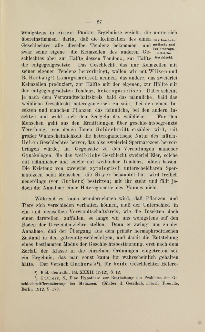 — 27 — wenigstens in einem Punkte Ergebnisse erzielt, die unter sich übereinstimmen, darin, daß die Keimzellen des einen Das homoga- Geschlechtes alle dieselbe Tendenz bekommen, und und zwar seine eigene, die Keimzellen des anderen Ge- metiscue schlechtes aber zur Hälfte dessen Tendenz, zur Hälfte Cesciiiecbt. die entgegengesetzte. Das Geschlecht, das nur Keimzellen mit seiner eigenen Tendenz hervorbringt, wollen wir mit Wilson und R. Hertwig^) homogametisch nennen, das andere, das zweierlei Keimzellen produziert, zur Hälfte mit der eigenen, zur Hälfte mit der entgegengesetzten Tendenz, heterogametisch. Dabei scheint je nach dem Yerwandtschaftskreis bald das männliche, bald das weibliche Geschlecht heterogametisch zu sein, bei den einen In¬ sekten und manchen Pflanzen das männliche, bei den andern In¬ sekten und wohl auch den Seeigeln das weibliche. — Für den Menschen geht aus den Ermittlungen über geschlechtsbegrenzte Vererbung, von denen Ihnen Goldschmidt erzählen wird, mit großer Wahrscheinlichkeit die heterogametische Natur des männ¬ lichen Geschlechtes hervor, das also zweierlei Spermatozoen hervor¬ bringen würde, im Gegensatz zu den Vermutungen mancher Gynäkologen, die das weibliche Geschlecht zweierlei Eier, solche mit männlicher und solche mit weiblicher Tendenz, bilden lassen. Die Existenz von zweierlei zytologisch unterscheidbaren Sper¬ matozoen beim Menschen, die Guy er behauptet hat, wird freilich neuerdings (von Gutherz) bestritten; mit ihr steht und fällt je¬ doch die Annahme einer Heterogametie des Mannes nicht. Während es kaum wundernehmen wird, daß Pflanzen und Tiere sich verschieden verhalten können, muß der Unterschied in ein und demselben Verwandtschaftskreis, wie die Insekten doch einen darstellen, auffallen, so lange wir uns wenigstens auf den Boden der Deszendenzlehre stellen. Denn er zwingt uns zu der Annahme, daß der Übergang aus dem primär hermaphroditischen Zustand in den getrenntgeschlechtigen, und damit die Entstehung eines bestimmten Modus der Geschlechtsbestimmung, erst nach dem Zerfall der Klasse in die einzelnen Ordnungen eingetreten sei, ein Ergebnis, das man sonst kaum für wahrscheinlich gehalten hätte. Der Versuch Gutherz's ®), für beide Geschlechter Hetero- 1) Biol. Centralbl. Bd. XXXII (1912), S, 12. Gut herz, S., Eine Hypothese zur Bearbeitung des Problems der Ge¬ schlechtsdifferenzierung bei Metazoen. (Sitzber. d. Gesellsch. naturi. Freunde, Berlin 1912, S. 179.