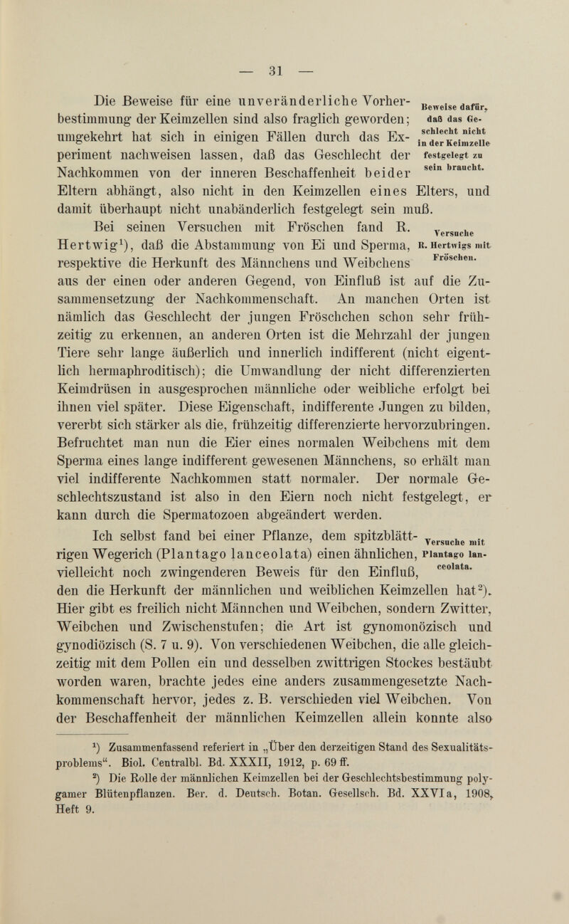 — 31 — Die Beweise für eine unveränderliche Vorher- Beweise daför bestimmimg- der Keimzellen sind also fraglich geworden ; daß das Ge¬ umgekehrt hat sich in einigen Fällen durch das Ex- ¡n'^dèrKeimz'fiie périment nachweisen lassen, daß das Geschlecht der festgelegt zn Nachkommen von der inneren Beschaffenheit beider »«bt. Eltern abhängt, also nicht in den Keimzellen eines Elters, und damit überhaupt nicht unabänderlich festgelegt sein muß. Bei seinen Versuchen mit Fröschen fand B. versnciie Hertwig^), daß die Abstammung von Ei und Sperma, R.Hertmgsmit respektive die Herkunft des Männchens und Weibchens droschen, aus der einen oder anderen Gegend, von Einfluß ist auf die Zu¬ sammensetzung der Nachkommenschaft. An manchen Orten ist nämlich das Geschlecht der jungen Fröschchen schon sehr früh¬ zeitig zu erkennen, an anderen Orten ist die Mehrzahl der jungen Tiere sehr lange äußerlich und innerlich indifferent (nicht eigent¬ lich hermaphroditisch); die Umwandlung der nicht differenzierten Keimdrüsen in ausgesprochen männliche oder weibliche erfolgt bei ihnen viel später. Diese Eigenschaft, indifferente Jungen zu bilden^ vererbt sich stärker als die, frühzeitig differenzierte hervorzubringen. Befruchtet man nun die Eier eines normalen Weibchens mit dem Sperma eines lange indifferent gewesenen Männchens, so erhält man viel indifferente Nachkommen statt normaler. Der normale Ge¬ schlechtszustand ist also in den Eiern noch nicht festgelegt, er kann durch die Spermatozoen abgeändert werden. Ich selbst fand bei einer Pflanze, dem spitzblätt- rigen Wegerich (Plantago lanceolata) einen ähnlichen, piantago lan- vielleicht noch zwingenderen Beweis für den Einfluß, den die Herkunft der männlichen und weiblichen Keimzellen hat^). Hier gibt es freilich nicht Männchen und Weibchen, sondern Zwitter, Weibchen und Zwischenstufen; die Art ist gynomonözisch und gynodiözisch (S. 7 u. 9). Von verschiedenen Weibchen, die alle gleich¬ zeitig mit dem Pollen ein und desselben zwittrigen Stockes bestäubt worden waren, brachte jedes eine anders zusammengesetzte Nach¬ kommenschaft hervor, jedes z. B. verschieden viel Weibchen. Von der Beschaffenheit der männlichen Keimzellen allein konnte also Zusammenfassend referiert in „Über den derzeitigen Stand des Sexualitäts¬ problems. Biol. Centralbl. Bd. XXXII, 1912, p. 69 ff. Die Rolle der männlichen Keimzellen bei der Geschlechtsbestimmung poly¬ gamer Blütenpflanzen. Ber. d. Deutsch. Botan. Gesellsch. Bd. XXVIa, 1908^ Heft 9.