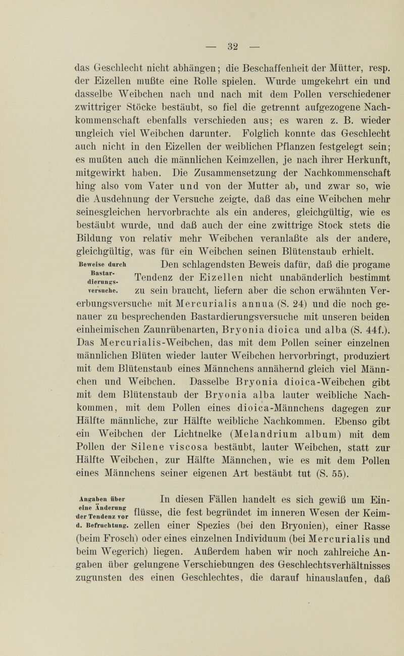 — 32 — das Geschlecht nicht abhängen ; die Beschaffenheit der Mütter, resp. der Eizellen mußte eine Rolle spielen. Wurde umgekehrt ein und dasselbe Weibchen nach und nach mit dem Pollen verschiedener zwittriger Stöcke bestäubt, so fiel die getrennt aufgezogene Nach¬ kommenschaft ebenfalls verschieden aus; es waren z. B. wieder ungleich viel Weibchen darunter. Folglich konnte das Geschlecht auch nicht in den Eizellen der weiblichen Pflanzen festgelegt sein; es mußten auch die männlichen Keimzellen, je nach ihrer Herkunft, mitgewirkt haben. Die Zusammensetzung der Nachkommenschaft hing also vom Vater und von der Mutter ab, und zwar so, wie die Ausdehnung der Versuche zeigte, daß das eine Weibchen mehr seinesgleichen hervorbrachte als ein anderes, gleichgültig, wie es bestäubt wurde, und daß auch der eine zwittrige Stock stets die Bildung von relativ mehr Weibchen veranlaßte als der andere, gleichgültig, was für ein Weibchen seinen Blütenstaub erhielt. Beweise durch Den schlageudstcu Beweis dafür, daß die progame Bastar- Tendenz der Eizellen nicht unabänderlich bestimmt dierunifs- versnche. ZU seiu braucht, liefern aber die schon erwähnten Ver¬ erbungsversuche mit Mercurialis annua (S. 24) und die noch ge¬ nauer zu besprechenden Bastardierungsversuche mit unseren beiden einheimischen Zaunrübenarten, Bryonia dioica und alba (S. 44f.). Das Mercurialis-Weibchen, das mit dem Pollen seiner einzelnen männlichen Blüten wieder lauter Weibchen hervorbringt, produziert mit dem Blütenstaub eines Männchens annähernd gleich viel Männ¬ chen und Weibchen, Dasselbe Bryonia dioica-Weibchen gibt mit dem Blütenstaub der Bryonia alba lauter weibliche Nach¬ kommen, mit dem Pollen eines dioica-Männchens dagegen zur Hälfte männliche, zur Hälfte weibliche Nachkommen. Ebenso gibt ein Weibchen der Lichtnelke (Melandrium album) mit dem Pollen der Silene viscosa bestäubt, lauter Weibchen, statt zur Hälfte Weibchen, zur Hälfte Männchen, wie es mit dem Pollen eines Männchens seiner eigenen Art bestäubt tut (S. 55). Angaben über In dicseu Fällen handelt es sich gewiß um Ein- ^еГтепТепГто^г f^^sse, die fest begründet im inneren Wesen der Keim- d. Befruchtung, zelleu einer Spezies (bei den Bryonien), einer Rasse (beim Frosch) oder eines einzelnen Individuum (bei Mercurialis und beim Wegerich) liegen. Außerdem haben wir noch zahlreiche An¬ gaben über gelungene Verschiebungen des Geschlechtsverhältnisses zugunsten des einen Geschlechtes, die darauf hinauslaufen, daß