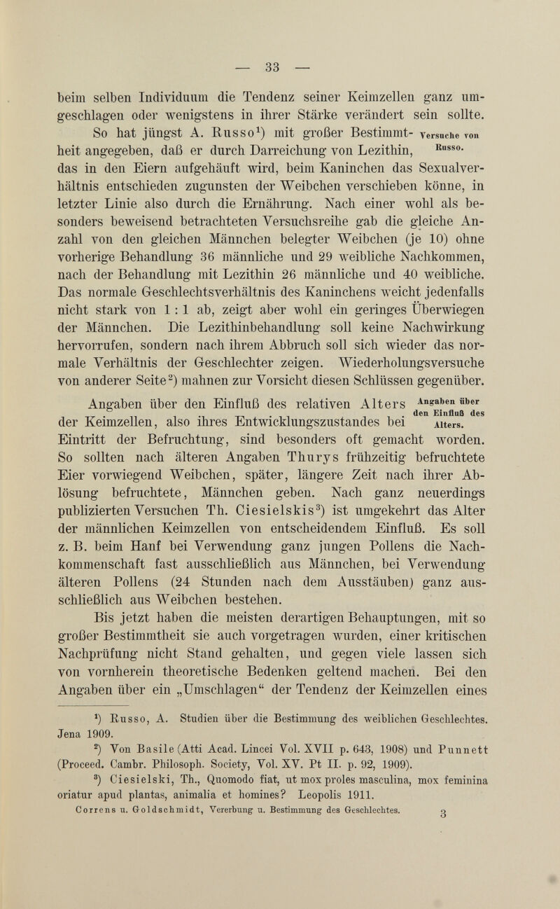 — 33 — beim selben Individuum die Tendenz seiner Keimzellen ganz um¬ geschlagen oder wenigstens in ihrer Stärke verändert sein sollte. So hat jüngst A. Russo^) mit großer Bestimmt- versuche топ heit angegeben, daß er durch Darreichung von Lezithin, das in den Eiern aufgehäuft wird, beim Kaninchen das Sexualver¬ hältnis entschieden zugunsten der Weibchen verschieben könne, in letzter Linie also durch die Ernährung. Nach einer wohl als be¬ sonders beweisend betrachteten Versuchsreihe gab die gleiche An¬ zahl von den gleichen Männchen belegter Weibchen (je 10) ohne vorherige Behandlung 36 männliche und 29 weibliche Nachkommen, nach der Behandlung mit Lezithin 26 männliche und 40 weibliche. Das normale Greschlechtsverhältnis des Kaninchens weicht jedenfalls nicht stark von 1:1 ab, zeigt aber wohl ein geringes Überwiegen der Männchen. Die Lezithinbehandlung soll keine Nachwirkung hervorrufen, sondern nach ihrem Abbruch soll sich wieder das nor¬ male Verhältnis der Geschlechter zeigen. Wiederholungsversuche von anderer Seite mahnen zur Vorsicht diesen Schlüssen gegenüber. Angaben über den Einfluß des relativen Alters Angaben йъег •TT • n 7 •! T-l • T 1 -, 1 • Einfluß des der Keimzellen, also ihres Entwicklungszustandes bei Alters. Eintritt der Befruchtung, sind besonders oft gemacht worden. So sollten nach älteren Angaben Thurys frühzeitig befruchtete Eier vorwiegend Weibchen, später, längere Zeit nach ihrer Ab¬ lösung befruchtete, Männchen geben. Nach ganz neuerdings publizierten Versuchen Th. Ciesielskis^) ist umgekehrt das Alter der männlichen Keimzellen von entscheidendem Einfluß. Es soll z. B. beim Hanf bei Verwendung ganz jungen Pollens die Nach¬ kommenschaft fast ausschließlich aus Männchen, bei Verwendung älteren Pollens (24 Stunden nach dem Ausstäuben) ganz aus¬ schließlich aus Weibchen bestehen. Bis jetzt haben die meisten derartigen Behauptungen, mit so großer Bestimmtheit sie auch vorgetragen wurden, einer kritischen Nachprüfung nicht Stand gehalten, und gegen viele lassen sich von vornherein theoretische Bedenken geltend machen. Bei den Angaben über ein „Umschlagen der Tendenz der Keimzellen eines Eu SSO, A. Studien über die Bestimmung des weiblichen Gescblechtes. Jena 1909. Von Basile (Atti Acad. Lincei Yol. XVII p. 643, 1908) und Punnett (Proceed. Cambr. Philosoph. Society, Vol. XV. Pt II. p. 92, 1909). ®) Ciesielski, Th., Quomodo fiat, ut mox proles masculina, mox feminina oriatur apud plantas, animalia et homines? Leopolis 1911. Correns u. G-oldschmidt, Vererbung u. Bestimmung des Geschlechtes. о