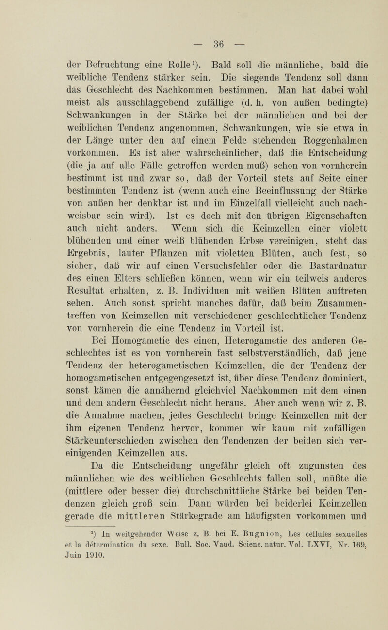 — se¬ der Befruchtung- eine Rolle^). Bald soll die männliche, bald die weibliche Tendenz stärker sein. Die siegende Tendenz soll dann das Geschlecht des Nachkommen bestimmen. Man hat dabei wohl meist als ausschlaggebend zufällige (d. h. von außen bedingte) Schwankungen in der Stärke bei der männlichen und bei der weiblichen Tendenz angenommen, Schwankungen, wie sie etwa in der Länge unter den auf einem Felde stehenden Boggenhalmen vorkommen. Es ist aber wahrscheinlicher, daß die Entscheidung' (die ja auf alle Fälle getroffen werden muß) schon von vornherein bestimmt ist und zwar so, daß der Vorteil stets auf Seite einer bestimmten Tendenz ist (wenn auch eine Beeinflussung der Stärke von außen her denkbar ist und im Einzelfall vielleicht auch nach¬ weisbar sein wird). Ist es doch mit den übrigen Eigenschaften auch nicht anders. Wenn sich die Keimzellen einer violett blühenden und einer weiß blühenden Erbse vereinigen, steht das Ergebnis, lauter Pflanzen mit violetten Blüten, auch fest, so sicher, daß wir auf einen Yersuchsfehler oder die Bastardnatur des einen Elters schließen können, wenn wir ein teilweis anderes Resultat erhalten, z. B. Individuen mit weißen Blüten auftreten sehen. Auch sonst spricht manches dafür, daß beim Zusammen¬ treffen von Keimzellen mit verscliiedener geschlechtlicher Tendenz von vornherein die eine Tendenz im Vorteil ist. Bei Homogametic des einen, Heterogametie des anderen Ge¬ schlechtes ist es von vornherein fast selbstverständlich, daß jene Tendenz der heterogametischen Keimzellen, die der Tendenz der homogametischen entgegengesetzt ist, über diese Tendenz dominiert, sonst kämen die annähernd gleichviel Nachkommen mit dem einen und dem andern Geschlecht nicht heraus. Aber auch wenn wir z. B. die Annahme machen, jedes Geschlecht bringe Keimzellen mit der ihm eigenen Tendenz hervor, kommen wir kaum mit zufälligen Stärkeunterschieden zwischen den Tendenzen der beiden sich ver¬ einigenden Keimzellen aus. Da die Entscheidung ungefähr gleich oft zugunsten des männlichen wie des weiblichen Geschlechts fallen soll, müßte die (mittlere oder besser die) durchschnittliche Stärke bei beiden Ten¬ denzen gleich groß sein. Dann würden bei beiderlei Keimzellen gerade die mittleren Stärkegrade am häufigsten vorkommen und In weitgehender Weise z. B. bei E. Bugnion, Les cellules sexuelles et la détermination du sexe. BuU. Soc. Vaud. Scienc. natur. Vol. LXYI, Nr. 169, Juin 1910.