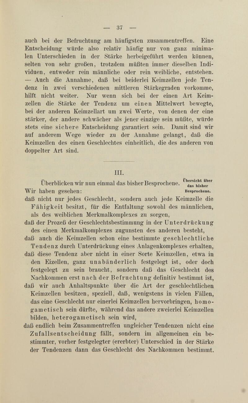 — 37 — auch bei der Befruchtung am häufigsten zusammentreffen. Eine Entscheidung- würde also relativ häufig nur von ganz minima¬ len Unterschieden in der Stärke herbeigeführt werden können, selten von sehr großen, trotzdem müßten immer dieselben Indi¬ viduen, entweder rein männliche oder rein weibliche, entstehen. — Auch die Annahme, daß bei beiderlei Keimzellen jede Ten¬ denz in zwei verschiedenen mittleren Stärkegraden vorkomme, hilft nicht weiter. Nur wenn sich bei der einen Art Keim¬ zellen die Stärke der Tendenz um einen Mittelwert bewegte, bei der anderen Keimzellart um zwei Werte, von denen der eine stärker, der andere schwächer als jener einzige sein müßte, würde stets eine sichere Entscheidung garantiert sein. Damit sind wir auf anderem Wege wieder zu der Annahme gelangt, daß die Keimzellen des einen Geschlechtes einheitlich, die des anderen von doppelter Art sind. III. Überblicken wir nun einmal das bisher Besprochene. Wir haben gesehen: Besprochene, daß nicht nur jedes Geschlecht, sondern auch jede Keimzelle die Fähigkeit besitzt, für die Entfaltung sowohl des männlichen, als des weiblichen Merkmalkomplexes zu sorgen, daß der Prozeß der Geschlechtsbestimmung in der Unterdrückung des einen Merkmalkomplexes zugunsten des anderen besteht, daß auch die Keimzellen schon eine bestimmte geschlechtliche Tendenz durch Unterdrückung eines Anlagenkomplexes erhalten, daß diese Tendenz aber nicht in einer Sorte Keimzellen, etwa in den Eizellen, ganz unabänderlich festgelegt ist, oder doch festgelegt zu sein braucht, sondern daß das Geschlecht des Nachkommen erst nach der Befruchtung definitiv bestimmt ist, daß wir auch Anhaltspunkte über die Art der geschlechtlichen Keimzellen besitzen, speziell, daß, wenigstens in vielen Fällen, das eine Geschlecht nur einerlei Keimzellen hervorbringen, homo- gametisch sein dürfte, während das andere zweierlei Keimzellen bilden, heterogametisch sein wird, daß endlich beim Zusammentreffen ungleicher Tendenzen nicht eine Zufallsentscheidung fällt, sondern im allgemeinen ein be¬ stimmter, vorher festgelegter (ererbter) Unterschied in der Stärke der Tendenzen dann das Geschlecht des Nachkommen bestimmt.