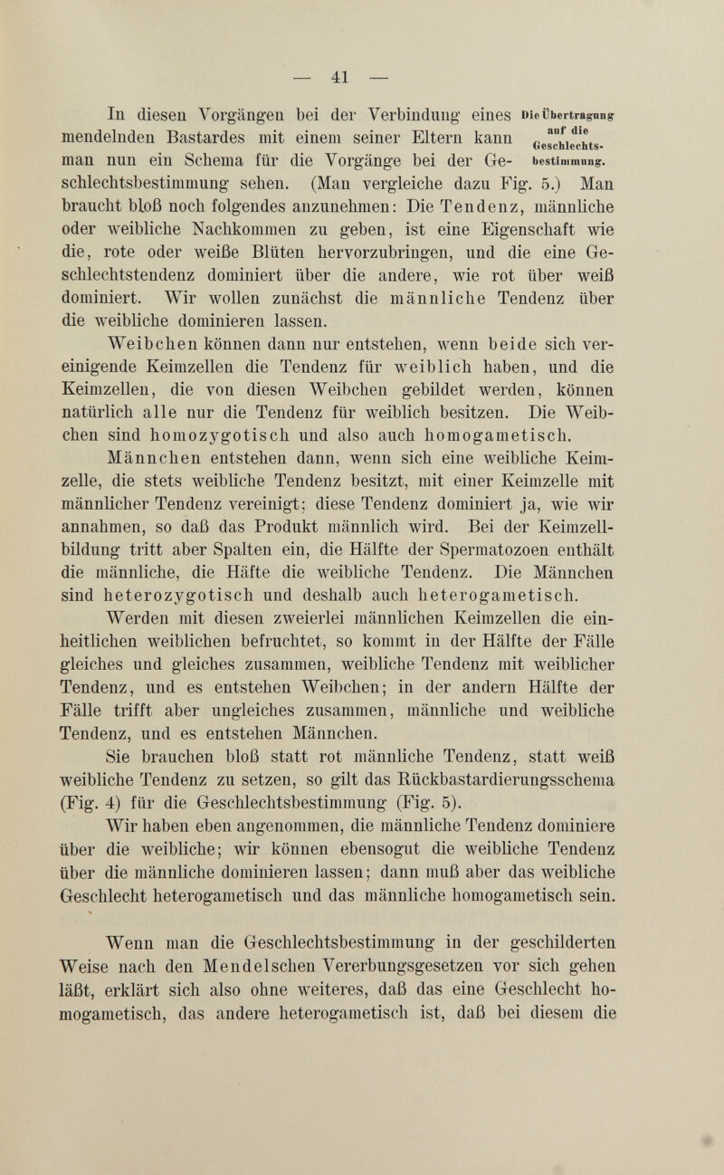 — 41 — In diesen Vorgängen bei der Verbindung eines Die Übertragung mendelnden Bastardes mit einem seiner Eltern kann ^ Geschlechts- man nun ein Schema für die Vorgänge bei der Ge- bestimmnng. schleclitsbestimmung sehen. (Mau vergleiche dazu Fig. 5.) Man braucht bloß noch folgendes anzunehmen: Die Tendenz, männliche oder Aveibliche Nachkommen zu geben, ist eine Eigenschaft wie die, rote oder weiße Blüten hervorzubringen, und die eine Ge¬ schlechtstendenz dominiert über die andere, wie rot über weiß dominiert. Wir wollen zunächst die männliche Tendenz über die Aveibliche dominieren lassen. Weibchen können dann nur entstehen, wenn beide sich ver¬ einigende Keimzellen die Tendenz für weiblich haben, und die Keimzellen, die von diesen Weibchen gebildet werden, können natürlich alle nur die Tendenz für weiblich besitzen. Die Weib¬ chen sind homozygotisch und also auch homogametisch. Männchen entstehen dann, wenn sich eine weibliche Keim¬ zelle, die stets weibliche Tendenz besitzt, mit einer Keimzelle mit männlicher Tendenz vereinigt; diese Tendenz dominiert ja, wie wir annahmen, so daß das Produkt männlich wird. Bei der Keimzell¬ bildung tritt aber Spalten ein, die Hälfte der Spermatozoen enthält die männliche, die Häfte die weibliche Tendenz, Die Männchen sind heterozygotisch und deshalb auch heterogametisch. Werden mit diesen zweierlei männlichen Keimzellen die ein¬ heitlichen weiblichen befruchtet, so kommt in der Hälfte der Fälle gleiches und gleiches zusammen, weibliche Tendenz mit weiblicher Tendenz, und es entstehen Weibchen; in der andern Hälfte der Fälle trifft aber ungleiches zusammen, männliche und weibliche Tendenz, und es entstehen Männchen. Sie brauchen bloß statt rot männliche Tendenz, statt weiß weibliche Tendenz zu setzen, so gilt das Rückbastardierungsschema (Fig. 4) für die Geschlechtsbestimmung (Fig. 5). Wir haben eben angenommen, die männliche Tendenz dominiere über die weibliche; wir können ebensogut die weibliche Tendenz über die männliche dominieren lassen ; dann muß aber das weibliche Geschlecht heterogametisch und das männliche homogametisch sein. Wenn man die Geschlechtsbestimmung in der geschilderten Weise nach den Mendelschen Vererbungsgesetzen vor sich gehen läßt, erklärt sich also ohne weiteres, daß das eine Geschlecht ho¬ mogametisch, das andere heterogametisch ist, daß bei diesem die