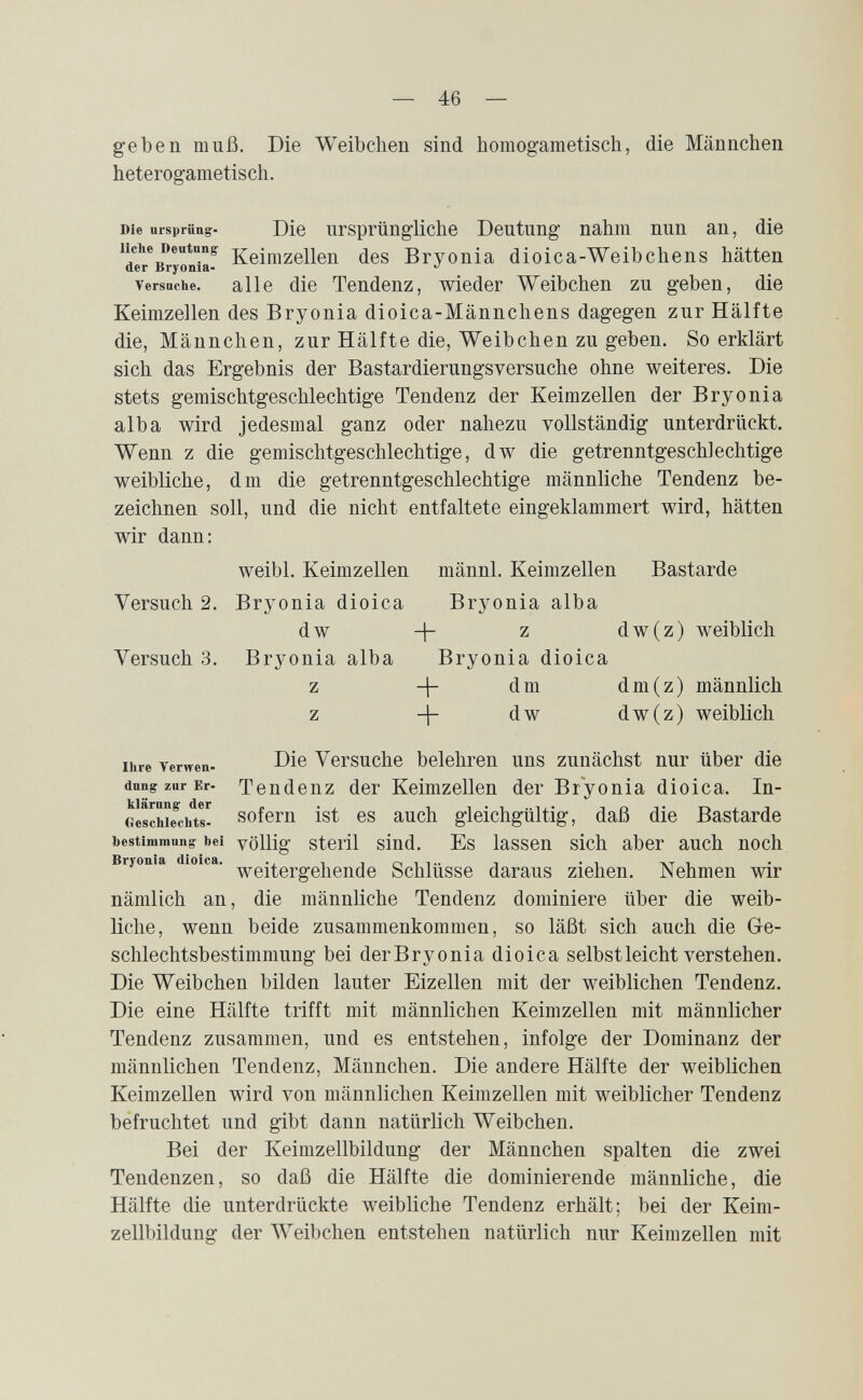 — 46 — geben muß. Die Weibchen sind homogametisch, die Männchen heterogametisch. Die Ursprung. Die ursprüngUche Deutung nahm nun an, die Keimzellen des Bryonia dioica-Weibchens hätten Versuche, alle die Tendenz, wieder Weibchen zu geben, die Keimzellen des Bryonia dioica-Männchens dagegen zur Hälfte die, Männchen, zur Hälfte die, Weibchen zu geben. So erklärt sich das Ergebnis der Bastardierungsversuche ohne weiteres. Die stets gemischtgeschlechtige Tendenz der Keimzellen der Bryonia alba wird jedesmal ganz oder nahezu vollständig unterdrückt. Wenn z die gemischtgeschlechtige, dw die getrenntgeschlechtige weibliche, dm die getrenntgeschlechtige männliche Tendenz be¬ zeichnen soll, und die nicht entfaltete eingeklammert wird, hätten wir dann: weibl. Keimzellen männl. Keimzellen Bastarde Versuch 2. Bryonia dioica Bryonia alba dw -j- z dw(z) weiblich Versuch 3. Bryonia alba Bryonia dioica z 4 dm dm(z) männlich z + dw dw(z) weiblich Ihre Verwen- Die Versuche belehren uns zunächst nur über die dung zur Er. Tendenz der Keimzellen der Bryonia dioica. In- Geschie^chts- sofem ist CS auch gleichgültig, daß die Bastarde bestimmung bei völlig sterü siud. Es lassen sich aber auch noch Biyonia dio ca. Schlüsse daraus ziehen. Nehmen wir nämlich an, die männliche Tendenz dominiere über die weib¬ liche, wenn beide zusammenkommen, so läßt sich auch die G-e- schlechtsbestimmung bei derBryonia dioica selbst leicht verstehen. Die Weibchen bilden lauter Eizellen mit der weiblichen Tendenz. Die eine Hälfte trifft mit männlichen Keimzellen mit männlicher Tendenz zusammen, und es entstehen, infolge der Dominanz der männlichen Tendenz, Männchen. Die andere Hälfte der weiblichen Keimzellen wird von männlichen Keimzellen mit weiblicher Tendenz befruchtet und gibt dann natürlich Weibchen. Bei der Keimzellbildung der Männchen spalten die zwei Tendenzen, so daß die Hälfte die dominierende männliche, die Hälfte die unterdrückte weibliche Tendenz erhält; bei der Keim¬ zellbildung der Weibchen entstehen natürlich nur Keimzellen mit