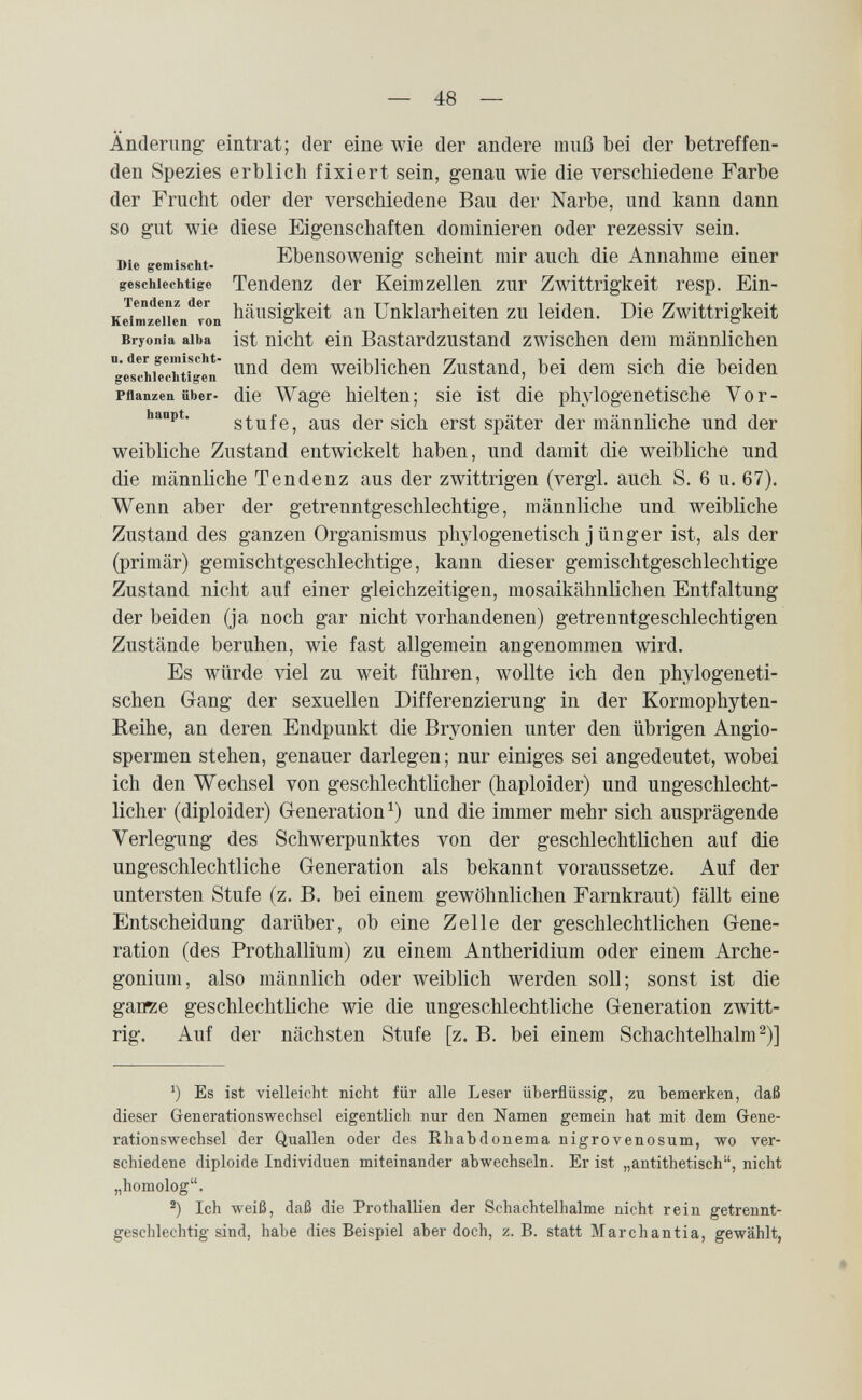 — 48 — Änderung- eintrat; der eine wie der andere muß bei der betreffen¬ den Spezies erblich fixiert sein, genau wie die verschiedene Farbe der Frucht oder der verschiedene Bau der Narbe, und kann dann so gut wie diese Eigenschaften dominieren oder rezessiv sein. Die gemischt- Ebensowenig scheint mir auch die Annahme einer geschiechtigc Tendenz der Keimzellen zur Zwittrigkeit resp, Ein- K^ir^iiL'^von häusigkeit an Unklarheiten zu leiden. Die Zwittrigkeit Bryonia alba ist nicht ein Bastardzustand zwischen dem männlichen g'etthiTchtiger weiblicheu Zustand, bei dem sich die beiden Pflanzen über- die Wage hielten; sie ist die phylogenetische Vor- hanpt, stufe, aus der sich erst später der männliche und der weibliche Zustand entwickelt haben, und damit die weibliche und die männliche Tendenz aus der zwittrigen (vergi, auch S. 6 u. 67). Wenn aber der getrenntgeschlechtige, männliche und weibliche Zustand des ganzen Organismus phylogenetisch j ünger ist, als der (primär) gemischtgeschlechtige, kann dieser gemischtgeschlechtige Zustand nicht auf einer gleichzeitigen, mosaikähnlichen Entfaltung der beiden (ja noch gar nicht vorhandenen) getrenntgeschlechtigen Zustände beruhen, wie fast allgemein angenommen wird. Es würde viel zu weit führen, wollte ich den phylogeneti¬ schen Gang der sexuellen Differenzierung in der Kormophyten- Reihe, an deren Endpunkt die Bryonien unter den übrigen Angio¬ spermen stehen, genauer darlegen; nur einiges sei angedeutet, wobei ich den Wechsel von geschlechtlicher (haploider) und ungeschlecht¬ licher (diploider) Generation^) und die immer mehr sich ausprägende Verlegung des Schwerpunktes von der geschlechtlichen auf die ungeschlechtliche Generation als bekannt voraussetze. Auf der untersten Stufe (z. B. bei einem gewöhnlichen Farnkraut) fällt eine Entscheidung darüber, ob eine Zelle der geschlechtlichen Gene¬ ration (des Prothallium) zu einem Antheridium oder einem Arche- gonium, also männlich oder weiblich werden soll; sonst ist die gaiïze geschlechtliche wie die ungeschlechtliche Generation zwitt¬ rig. Auf der nächsten Stufe [z. B. bei einem Schachtelhalm ^)] Es ist vielleicht nicht für alle Leser überflüssig, zu bemerken, daß dieser Generationswechsel eigentlich nur den Namen gemein hat mit dem Gene¬ rationswechsel der Quallen oder des Rhabdonema nigrovenosum, wo ver¬ schiedene diploide Individuen miteinander abwechseln. Er ist „antithetisch, nicht „homolog. Ich weiß, daß die Prothallien der Schachtelhalme nicht rein getrennt¬ geschlechtig sind, habe dies Beispiel aber doch, z. B. statt Marchantia, gewählt,