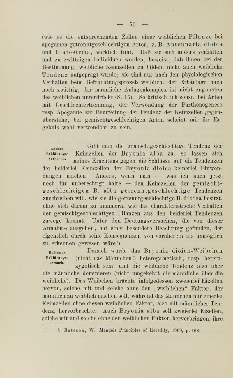 — 50 — (wie es die entsprechenden Zellen einer weiblichen Pflanze bei apogamen getrenntgeschlechtigen Arten, z. B. Antennaria dioica und Elato stema, wirklich tun). Daß sie sich anders verhalten und zu zwittrigen Individuen werden, beweist, daß ihnen bei der Bestimmung, weibliche Keimzellen zu bilden, nicht auch weibliche Tendenz aufgeprägt wurde; sie sind nur nach dem physiologischen Verhalten beim Befruchtungsprozeß weiblich, der Erbanlage nach noch zwittrig, der männliche Anlagenkomplex ist nicht zugunsten des weiblichen unterdrückt (S. 16). So kritisch ich sonst, bei Arten mit Geschlechtertrennung, der Verwendung der Parthenogenese resp. Apogamie zur Beurteilung der Tendenz der Keimzellen gegen¬ überstehe, bei gemischtgeschlechtigen Arten scheint mir ihr Er¬ gebnis wohl verwendbar zu sein. Andere gemisclitgeschlechtige Tendenz der Erkiärungs- Keimzellen der Bryonia alba zu, so lassen sich rersnche. ЕгасМепв gegen die Schlüsse auf die Tendenzen der beiderlei Keimzellen der Brj^onia dioica keinerlei Einwen¬ dungen machen. Anders, wenn man — was ich auch jetzt noch für unberechtigt halte — den Keimzellen der gemischt¬ geschlechtigen B. alba getrenntgeschlechtige Tendenzen zuschreiben will, wie sie die getrenntgeschlechtige B. dioica besitzt, ohne sich darum zu kümmern, wie das charakteristische Verhalten der gemischtgeschlechtigen Pflanzen aus den beiderlei Tendenzen zuwege kommt. Unter den Deutungsversuchen, die von dieser Annahme ausgehen, hat einer besondere Beachtung gefunden, der eigentlich durch seine Konsequenzen von vornherein als unmöglich zu erkennen gewesen wäre^). Batesons Danach würde das Bryonia dioica-Weibchen Erkiärnngs- (nicht das Männchen!) heterogametisch, resp. hetero- Tersncli* zygotisch sein, und die weibliche Tendenz also über die männliche dominieren (nicht umgekehrt die männliche über die weibliche). Das Weibchen brächte infolgedessen zweierlei Eizellen hervor, solche mit und solche ohne den „weiblichen Faktor, der männlich zu weiblich machen soll, während das Männchen nur einerlei Keimzellen ohne diesen weiblichen Faktor, also mit männlicher Ten¬ denz, hervorbrächte. Auch Bryonia alba soll zweierlei Eizellen, solche mit und solche ohne den weiblichen Faktor, hervorbringen, ihre Bateson, W., Mendels Principles of Heredity, 1909, p. 168.
