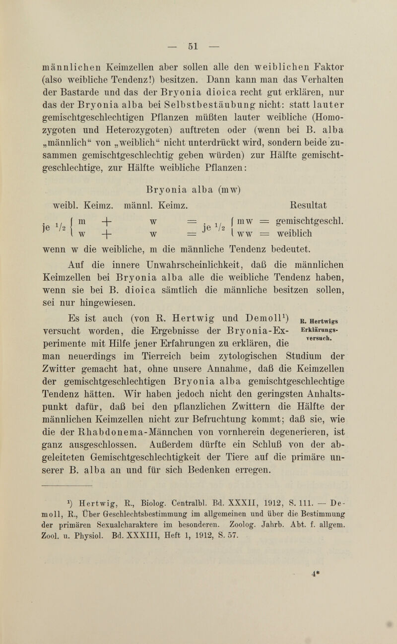 männlichen Keimzellen aber sollen alle den weiblichen Faktor (also weibliche Tendenz!) besitzen. Dann kann man das Verhalten der Bastarde und das der Bryonia dioica recht gut erklären, nur das der Bryonia alba bei Selbstbestäubung nicht; statt lauter gemischtgeschlechtigen Pflanzen müßten lauter weibliche (Homo¬ zygoten und Heterozygoten) auftreten oder (wenn bei B. alba „männlich von „weiblich nicht unterdrückt wird, sondern beide zu¬ sammen gemischtgeschlechtig geben würden) zur Hälfte gemischt- geschlechtige, zur Hälfte weibliche Pflanzen: Bryonia alba (mw) weibl. Keimz. männl. Keimz. Resultat . i/ini + w =.^,imw = gemischtgeschl. 1 w w = ^ l WW = weiblich wenn w die weibliche, m die männliche Tendenz bedeutet. Auf die innere Unwahrscheinlichkeit, daß die männlichen Keimzellen bei Bryonia alba alle die weibliche Tendenz haben, wenn sie bei B. dioica sämtlich die männliche besitzen sollen, sei nur hingewiesen. Es ist auch (von R. Hertwig und DemolP) r. Hertwigs versucht worden, die Ergebnisse der В ry о ni a-Ex- Erkiämngs- versuch perimente mit Hilfe jener Erfahrungen zu erklären, die man neuerdings im Tierreich beim zytologischen Studium der Zwitter gemacht hat, ohne unsere Annahme, daß die Keimzellen der gemischtgeschlechtigen Bryonia alba gemischtgeschlechtige Tendenz hätten. Wir haben jedoch nicht den geringsten Anhalts¬ punkt dafür, daß bei den pflanzlichen Zwittern die Hälfte der männlichen Keimzellen nicht zur Befruchtung kommt; daß sie, wie die der Bhabdonema-Männchen von vornherein degenerieren, ist ganz ausgeschlossen. Außerdem dürfte ein Schluß von der ab¬ geleiteten Gemischtgeschlechtigkeit der Tiere auf die primäre un¬ serer B. alba an und für sich Bedenken erregen. Hertwig, E., Biolog. Centralbl. Bd. XXXII, 1912, S. III. — De¬ molì, е., Über Geschlechtsbestimmung im allgemeinen und über die Bestimmung der primären Sexualcharaktere im besonderen. Zoolog. Jahrb. Abt. f. allgem. Zool. u. Physiol. Bd. XXXIII, Heft 1, 1912, S. 57. 4*
