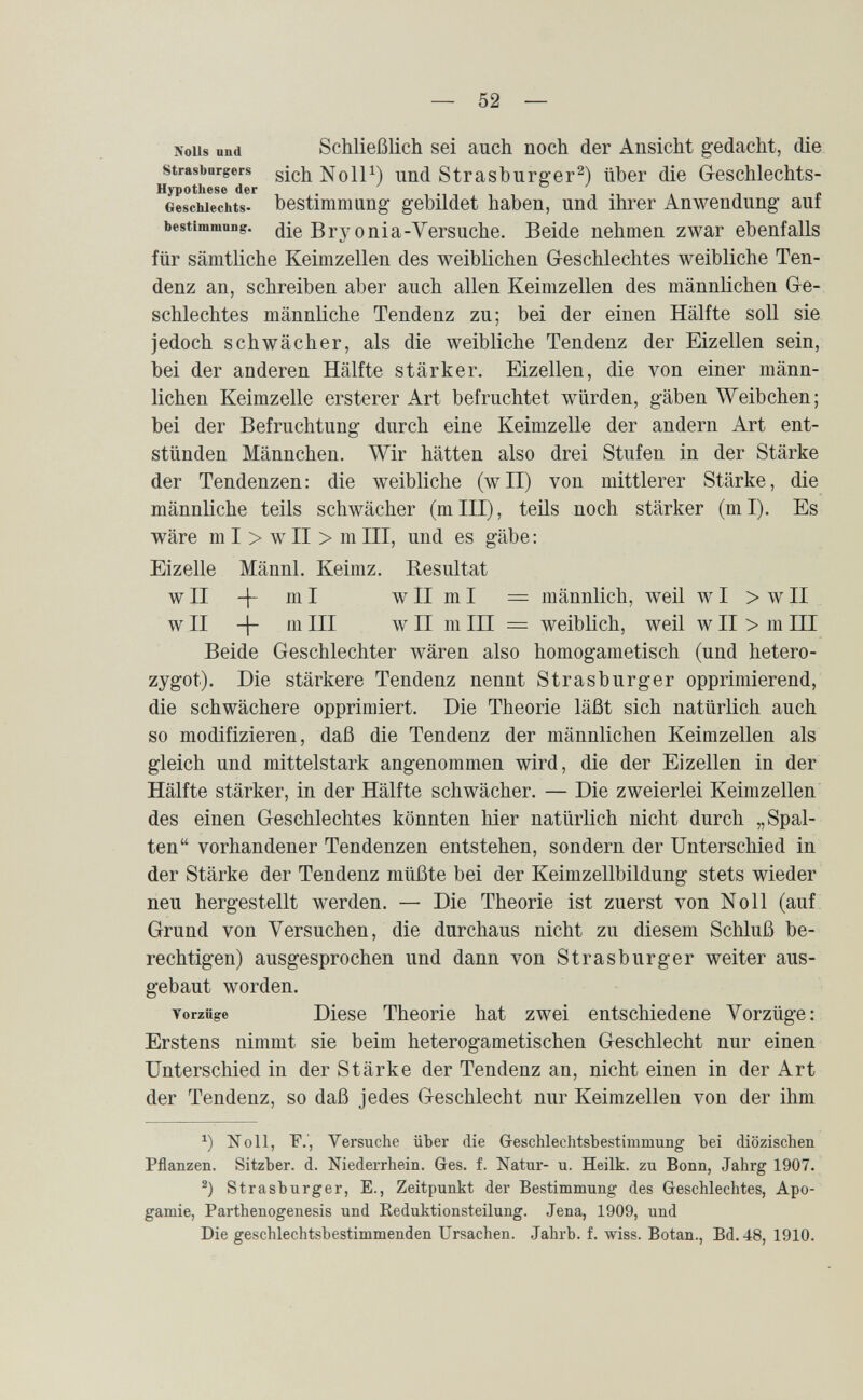 — 52 — xoiis und Schließlich sei auch noch der Ansicht gedacht, die strasburgers sichNoll^) Und Strasburger^) über die Geschlechts- Hypothese der . 1 -1 -, 1 , 1 4 л с Geschlechts- bestimmung gebildet haben, und ihrer Anwendung aui bestimmong. die Вгу ouia-Versuche. Beide nehmen zwar ebenfalls für sämtliche Keimzellen des weiblichen Greschlechtes weibliche Ten¬ denz an, schreiben aber auch allen Keimzellen des männlichen Gre¬ schlechtes männliche Tendenz zu; bei der einen Hälfte soll sie jedoch schwächer, als die weibliche Tendenz der Eizellen sein, bei der anderen Hälfte stärker. Eizellen, die von einer männ¬ lichen Keimzelle ersterer Art befruchtet würden, gäben Weibchen; bei der Befruchtung durch eine Keimzelle der andern Art ent¬ stünden Männchen. Wir hätten also drei Stufen in der Stärke der Tendenzen: die weibliche (wll) von mittlerer Stärke, die männliche teils schwächer (mlll), teils noch stärker (ml). Es wäre m I > w II > m III, und es gäbe: Eizelle Männl. Keimz. Resultat wII -j- ml wII mI = männlich, weil w I > wII w II 4~ III w II m III = weiblich, weil w II > m III Beide Geschlechter wären also homogametisch (und hetero¬ zygot). Die stärkere Tendenz nennt Strasburger opprimierend, die schwächere opprimiert. Die Theorie läßt sich natürlich auch so modifizieren, daß die Tendenz der männlichen Keimzellen als gleich und mittelstark angenommen wird, die der Eizellen in der Hälfte stärker, in der Hälfte schwächer. — Die zweierlei Keimzellen des einen Geschlechtes könnten hier natürlich nicht durch „Spal¬ ten vorhandener Tendenzen entstehen, sondern der Unterschied in der Stärke der Tendenz müßte bei der Keimzellbildung stets wieder neu hergestellt werden. — Die Theorie ist zuerst von Noll (auf Grund von Versuchen, die durchaus nicht zu diesem Schluß be¬ rechtigen) ausgesprochen und dann von Strasburger weiter aus¬ gebaut worden. Torziige Diese Theorie hat zwei entschiedene Vorzüge: Erstens nimmt sie beim heterogametischen Geschlecht nur einen Unterschied in der Stärke der Tendenz an, nicht einen in der Art der Tendenz, so daß jedes Geschlecht nur Keimzellen von der ihm Noll, F.', Versuche über die Gleschlechtsbestimmung bei diözischen Pflanzen. Sitzber. d. Niederrhein. Ges. f. Natur- u. Heilk. zu Bonn, Jahrg 1907. Strasburger, E., Zeitpunkt der Bestimmung des Geschlechtes, Apo¬ gamie, Parthenogenesis und Eeduktionsteilung. Jena, 1909, und Die geschlechtsbestimmenden Ursachen. Jahrb. f. wiss. Botan., Bd. 48, 1910.