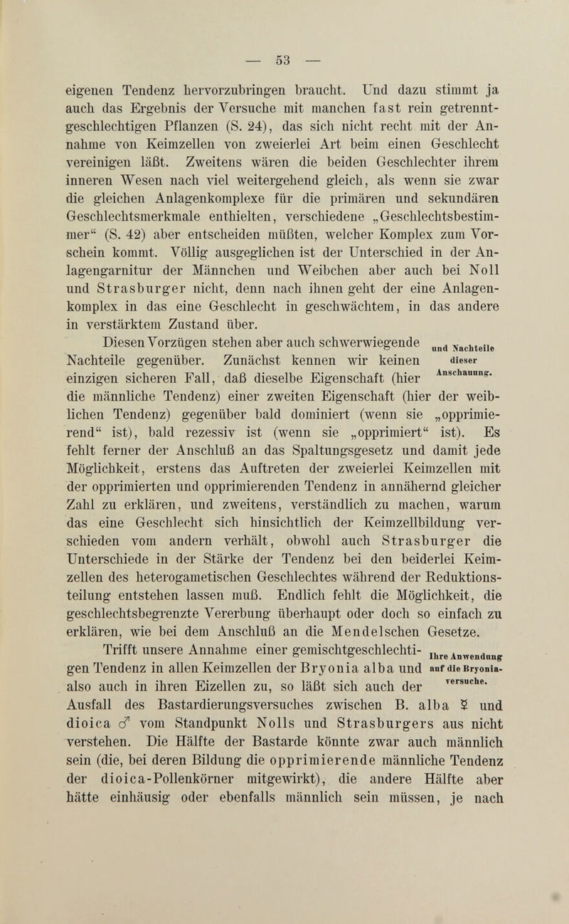 — 53 — eigenen Tendenz hervorzubringen braucht. Und dazu stimmt ja auch das Ergebnis der Versuche mit manchen fast rein getrennt¬ geschlechtigen Pflanzen (S. 24), das sich nicht recht mit der An¬ nahme von Keimzellen von zweierlei Art beim einen Geschlecht vereinigen läßt. Zweitens wären die beiden Geschlechter ihrem inneren Wesen nach viel weitergehend gleich, als wenn sie zwar die gleichen Anlagenkomplexe für die primären und sekundären Geschlechtsmerkmale enthielten, verschiedene „Geschlechtsbestim- mer (S. 42) aber entscheiden müßten, welcher Komplex zum Vor¬ schein kommt. Völlig ausgeglichen ist der Unterschied in der An¬ lagengarnitur der Männchen und Weibchen aber auch bei Noll und Strasburger nicht, denn nach ihnen geht der eine Anlagen¬ komplex in das eine Geschlecht in geschwächtem, in das andere in verstärktem Zustand über. Diesen Vorzügen stehen aber auch schwerwiegende Nachteile Nachteile gegenüber. Zunächst kennen wir keinen dieser einzigen sicheren Fall, daß dieselbe Eigenschaft (hier die männliche Tendenz) einer zweiten Eigenschaft (hier der weib¬ lichen Tendenz) gegenüber bald dominiert (wenn sie „opprimie- rend ist), bald rezessiv ist (wenn sie „opprimiert ist). Es fehlt ferner der Anschluß an das Spaltungsgesetz und damit jede Möglichkeit, erstens das Auftreten der zweierlei Keimzellen mit der opprimierten und opprimierenden Tendenz in annähernd gleicher Zahl zu erklären, und zweitens, verständlich zu machen, warum das eine Geschlecht sich hinsichtlich der Keimzellbildung ver¬ schieden vom andern verhält, obwohl auch Strasburger die Unterschiede in der Stärke der Tendenz bei den beiderlei Keim¬ zellen des heterogametischen Geschlechtes während der Reduktions- teilung entstehen lassen muß. Endlich fehlt die Möglichkeit, die geschlechtsbegrenzte Vererbung überhaupt oder doch so einfach zu erklären, wie bei dem Anschluß an die Mendelschen Gesetze. Trifft unsere Annahme einer gemischtgeschlechti- ц^г© Anwenduug gen Tendenz in allen Keimzellen der Bryonia alba und anf die Bryonia- also auch in ihren Eizellen zu, so läßt sich auch der ^e^suche. Ausfall des Bastardierungsversuches zwischen B. alba $ und dioica cf vom Standpunkt Nolls und Strasburgers aus nicht verstehen. Die Hälfte der Bastarde könnte zwar auch männlich, sein (die, bei deren Bildung die opprimierende männliche Tendenz der dioica-Pollenkörner mitgewirkt), die andere Hälfte aber hätte einhäusig oder ebenfalls männlich sein müssen, je nach