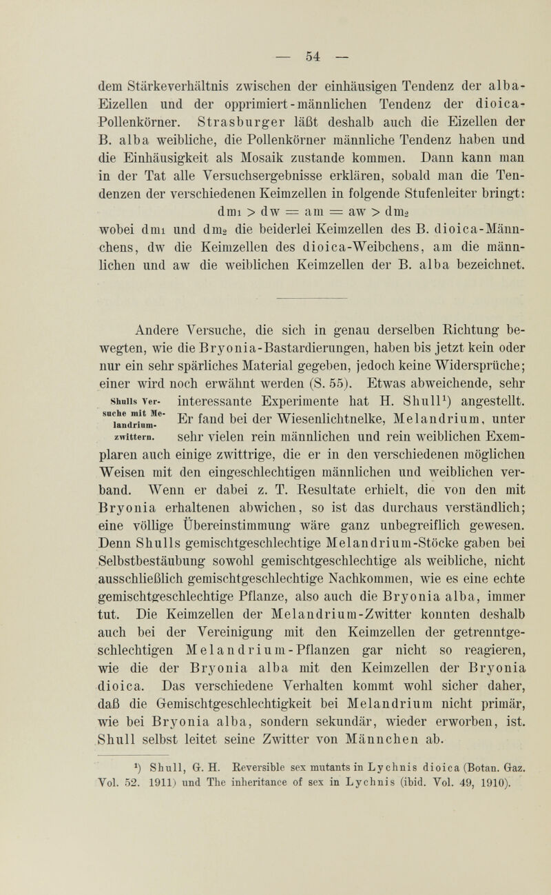 — 54 — dem Stärkeverhältnis zwischen der einhäusigen Tendenz der alba- Eizellen und der opprimiert - männlichen Tendenz der dioica- Pollenkörner. Strasburger läßt deshalb auch die Eizellen der B. alba weibliche, die Pollenkörner männliche Tendenz haben und die Einhäusigkeit als Mosaik zustande kommen. Dann kann man in der Tat alle Versuchsergebnisse erklären, sobald man die Ten¬ denzen der verschiedenen Keimzellen in folgende Stufenleiter bringt: dmi > dw = am = aw > dm^ wobei dmi und dmg die beiderlei Keimzellen des B. dioica-Männ- chens, dw die Keimzellen des dioica-Weibchens, am die männ¬ lichen und aw die weiblichen Keimzellen der B. alba bezeichnet. Andere Versuche, die sich in genau derselben Richtung be¬ wegten, wie die Bryonia-Bastardierungen, haben bis jetzt kein oder nur ein sehr spärliches Material gegeben, jedoch keine Widersprüche; einer wird noch erwähnt werden (S. 55). Etwas abweichende, sehr shniis Ver- interessante Experimente hat H. Shull^) angestellt. ^iand™inn^* Wiesenlichtnelke, Melandrium, unter Zwittern. sehr vielen rein männlichen und rein weiblichen Exem¬ plaren auch einige zwittrige, die er in den verschiedenen möglichen Weisen mit den eingeschlechtigen männlichen und weiblichen ver¬ band. Wenn er dabei z. T. Resultate erhielt, die von den mit Bryonia erhaltenen abwichen, so ist das durchaus verständlich; eine völlige Übereinstimmung wäre ganz unbegreiflich gewesen. Denn Shulls gemischtgeschlechtige Melandrium-Stöcke gaben bei Selbstbestäubung sowohl gemischtgeschlechtige als weibliche, nicht ausschließlich gemischtgeschlechtige Nachkommen, wie es eine echte gemischtgeschlechtige Pflanze, also auch die Bryonia alba, immer tut. Die Keimzellen der Melandrium-Zwitter konnten deshalb auch bei der Vereinigung mit den Keimzellen der getrenntge¬ schlechtigen Melandrium -Pflanzen gar nicht so reagieren, wie die der Bryonia alba mit den Keimzellen der Bryonia dioica. Das verschiedene Verhalten kommt wohl sicher daher, daß die Gemischtgeschlechtigkeit bei Melandrium nicht primär, wie bei Bryonia alba, sondern sekundär, wieder erworben, ist. S hull selbst leitet seine Zwitter von Männchen ab. *) Shull, G. H. Reversible sex mutants in Ly chnis dioica (Botan. Gaz. Vol. 52. 1911) und The inheritance of sex in Lychnis (ibid. Vol. 49, 1910).
