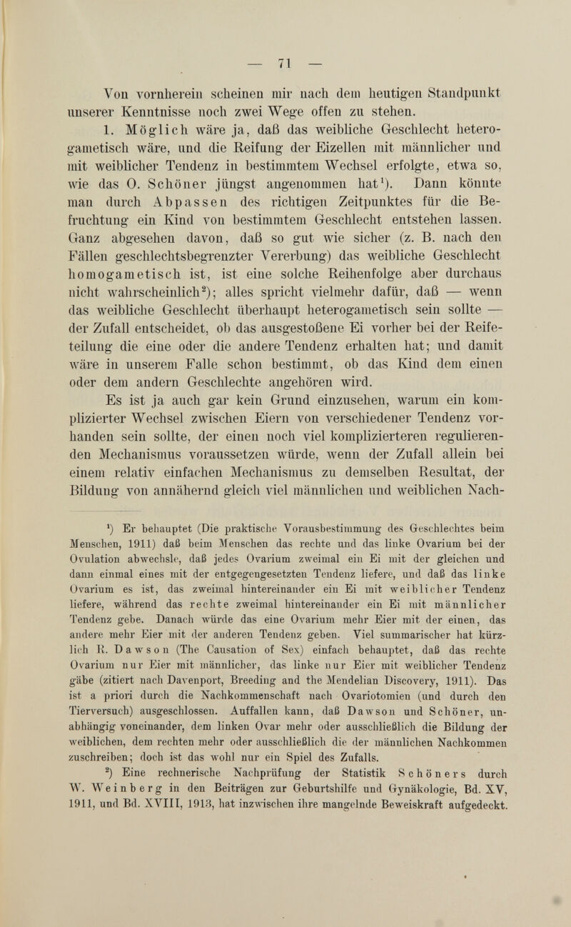 Von vornherein scheinen mir nach dem heutigen Standpunkt unserer Kenntnisse noch zwei Wege offen zu stehen. 1. Möglich wäre ja, daß das weibliche Geschlecht hetero- gametisch wäre, und die Reifung der Eizellen mit männlicher und mit weiblicher Tendenz in bestimmtem Wechsel erfolgte, etwa so, wie das 0. Schöner jüngst angenommen hat^). Dann könnte man durch Abpassen des richtigen Zeitpunktes für die Be¬ fruchtung ein Kind von bestimmtem Geschlecht entstehen lassen. Ganz abgesehen davon, daß so gut wie sicher (z. B. nach den Fällen geschlechtsbegrenzter Vererbung) das weibliche Geschlecht homogametisch ist, ist eine solche Reihenfolge aber durchaus nicht wahrscheinlich^); alles spricht vielmehr dafür, daß — wenn das weibliche Geschlecht überhaupt heterogametisch sein sollte — der Zufall entscheidet, ob das ausgestoßene Ei vorher bei der Reife¬ teilung die eine oder die andere Tendenz erhalten hat; und damit wäre in unserem Falle schon bestimmt, ob das Kind dem einen oder dem andern Geschlechte angehören wird. Es ist ja auch gar kein Grund einzusehen, warum ein kom¬ plizierter Wechsel zwischen Eiern von verschiedener Tendenz vor¬ handen sein sollte, der einen noch viel komplizierteren regulieren¬ den Mechanismus voraussetzen würde, wenn der Zufall allein bei einem relativ einfachen Mechanismus zu demselben Resultat, der Bildung von annähernd gleich viel männlichen und weiblichen Nach- ^) Er behauptet (Die praktische Vorausbestimmuug des Geschlechtes beim Menschen, 1911) daß beim Menschen das rechte und das linke Ovarium bei der Ovulation abwechsle, daß jedes Ovarium zweimal ein Ei mit der gleichen und dann einmal eines mit der entgegengesetzten Tendenz liefere, und daß das linke Ovarium es ist, das zweimal hintereinander ein Ei mit weiblicher Tendenz liefere, während das rechte zweimal hintereinander ein Ei mit männlicher Tendenz gebe. Danach würde das eine OA^arium mehr Eier mit der einen, das andere mehr Eier mit der anderen Tendenz geben. Viel summarischer hat kürz¬ lich R. Dawson (The Causation of Sex) einfach behauptet, daß das rechte Ovarium nur Eier mit männlicher, das linke nur Eier mit weiblicher Tendenz gäbe (zitiert nacli Davenport, Breeding and the Mendelian Discovery, 1911). Das ist a priori durch die Nachkommenschaft nach Ovariotomien (und durch den Tierversuch) ausgeschlossen. Auffallen kann, daß Dawson und Schöner, un¬ abhängig voneinander, dem linken Ovar mehr oder ausschließlich die Bildung der weiblichen, dem rechten mehr oder ausschließlich die der männlichen Nachkommen zuschreiben; doch ist das wohl nur ein Spiel des Zufalls. ^) Eine rechnerische Nachprüfung der Statistik Schöners durch W. Weinberg in den Beiträgen zur Geburtshilfe und Gynäkologie, Bd. XV, 1911, und Bd. XVIII, 1918, hat inzAA-ischen ihre mangelnde Beweiskraft aufgedeckt.