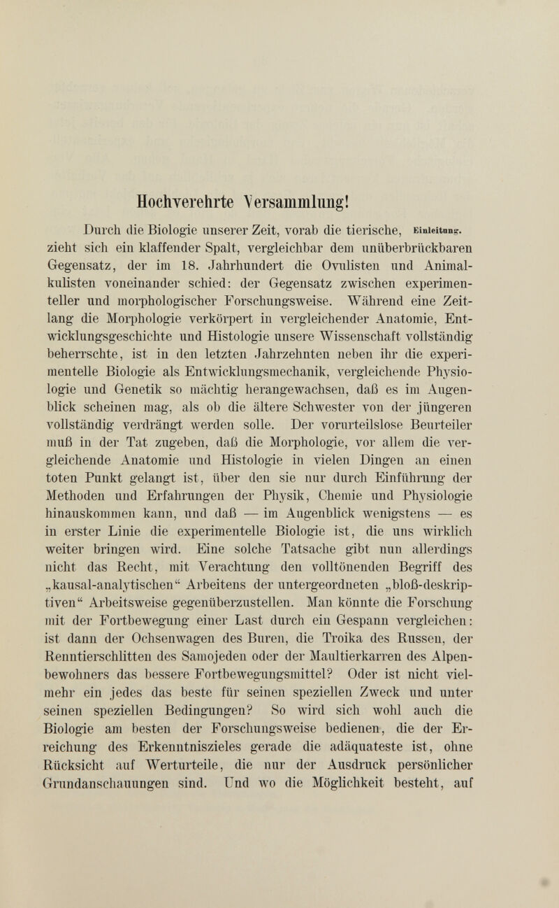 Hochverehrte \ ersammlung ! Durch die Biologie unserer Zeit, vorab die tierische, Einieitnn;,'. zieht sich ein klaffender Spalt, vergleichbar dem unüberbrückbaren Gegensatz, der im 18. Jahrhundert die Oviüisten und Animal- kuHsten voneinander schied; der Gegensatz zwischen experimen¬ teller und morphologischer Forschungsweise. Während eine Zeit¬ lang die Morphologie verkörpert in vergleichender Anatomie, Ent¬ wicklungsgeschichte und Histologie unsere Wissenschaft vollständig beherrschte, ist in den letzten Jahrzehnten neben ihr die experi¬ mentelle Biologie als Entwicklungsmechanik, vergleichende Physio¬ logie und Genetik so mächtig herangewachsen, daß es im Augen¬ blick scheinen mag, als ob die ältere Schwester von der jüngeren vollständig verdrängt werden solle. Der vorurteilslose Beurteiler muß in der Tat zugeben, daß die Morphologie, voi' allem die ver¬ gleichende Anatomie und Histologie in vielen Dingen an einen toten Punkt gelangt ist, über den sie nur durch Einführung der Methoden und Erfahrungen der Phj^sik, Chemie und Physiologie hinauskommen kann, und daß — im Augenblick wenigstens — es in erster Linie die experimentelle Biologie ist, die uns wirklich weiter bringen wird. Eine solche Tatsache gibt nun allerdings nicht das Recht, mit Verachtung den volltönenden Begriff des „kausal-analytischen Arbeitens der untergeordneten „bloß-deskrip¬ tiven Arbeitsweise gegenüberzustellen. Man könnte die Forschung mit der Fortbewegung einer Last durch ein Gespann vergleichen: ist dann der Ochsenwagen des Buren, die Troika des Russen, der Renntierschlitten des Samojeden oder der Maultierkarren des Alpen¬ bewohners das bessere Fortbewegungsmittel? Oder ist nicht viel¬ mehr ein jedes das beste für seinen speziellen Zweck und unter seinen speziellen Bedingungen? So wird sich wohl auch die Biologie am besten der Forschungsweise bedienen, die der Er¬ reichung des Erkenntniszieles gerade die adäquateste ist, ohne Rücksicht auf Werturteile, die nur der Ausdruck persönlicher Grundanscliauungen sind. Und wo die Möglichkeit besteht, auf