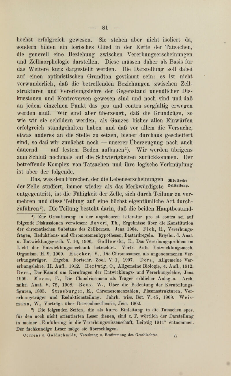 — 81 — höchst erfolgreich gewesen. Sie stehen aber nicht isoliert da, sondern bilden ein logisches Glied in der Kette der Tatsachen, die generell eine Beziehung zwischen Vererbungserscheinungen und Zellmorphologie darstellen. Diese müssen daher als Basis für das Weitere kurz dargestellt werden. Die Darstellung soll dabei auf einen optimistischen Grundton gestimmt sein: es ist nicht verwunderlich, daß die betreffenden Beziehungen zwischen Zell¬ strukturen und Vererbungslehre der Gegenstand unendlicher Dis¬ kussionen und Kontroversen gewesen sind und noch sind und daß an jedem einzelnen Punkt das pro und contra sorgfältig erwogen werden muß. Wir sind aber überzeugt, daß die Grundzüge, so wie wir sie schildern werden, als Ganzes bisher allen Einwürfen erfolgreich standgehalten haben und daß vor allem die Versuche, etwas anderes an die Stelle zu setzen, bisher durchaus gescheitert sind, so daß wir zunächst noch — unserer Überzeugung nach auch dauernd — auf festem Boden aufbauen ^). Wir werden übrigens zum Schluß nochmals auf die Schwierigkeiten zurückkommen. Der betreffende Komplex von Tatsachen und ihre logische Verknüpfung ist aber der folgende. Das, was dem Forscher, der die Lebenserscheinungen Mitotische der Zelle studiert, immer wieder als das Merkwürdigste zeuteuong. entgegentritt, ist die Fähigkeit der Zelle, sich durch Teilung zu ver¬ mehren und diese Teilung auf eine höchst eigentümliche Art durch¬ zuführen^). Die Teilung besteht darin, daß die beiden Hauptbestand- Zur Orientierung in der ungeheuren Literatur pro et contra sei auf folgende Diskussionen verwiesen: Boveri, Th., Ergebnisse über die Konstitution der chromatischen Substanz des Zellkernes. Jena 1904. Fick, R., Vererbungs¬ fragen, Reduktions- und Chromosomenhypothesen, Bastardregeln. Ergebn. d. Anat. u. Entwicklungsgesch. V. 16, 1906. Godlewski, E., Das Vererbungsproblem im Licht der Entwicklungsmechanik betrachtet. Vortr. Aufs. Entwicklungsmech. Organism. H. 9, 1909. Haecker, V., Die Chromosomen als angenommenen Ver¬ erbungsträger. Ergebn. Fortschr. Zool. V. 1, 1907. Ders., Allgemeine Ver¬ erbungslehre, II. Aufl., 1912. Hertwig, 0., Allgemeine Biologie, 4. Aufl., 1912. Ders., Der Kampf um Kernfragen der Entwicklungs- und Vererbungslehre, Jena 1909. Me ves, F., Die Chondriosomen als Träger erblicher Anlagen. Arch, mikr. Anat. V. 72, 1908. Eoux, W., Über die Bedeutung der Kernteilungs¬ figuren, 1895. Strasburger, E., Chromosomenzahlen, Plasmastrukturen, Ver¬ erbungsträger und Eeduktionsteilung. Jahrb. wiss. Bot. V. 45, 1908. Weis¬ mann, W., Vorträge über Deszendenztheorie, Jena 1902. Die folgenden Seiten, die als kurze Einleitung in die Tatsachen spez. für den noch nicht orientierten Leser dienen, sind z. T. wörtlich der Darstellung in meiner „Einführung in die Vererbungswissenschaft, Leipzig 1911 entnommen. Der fachkundige Leser möge sie überschlagen. Correns a. Goldschmidt, Vererbung u. Bestimmung des G-eschlechtes. ß
