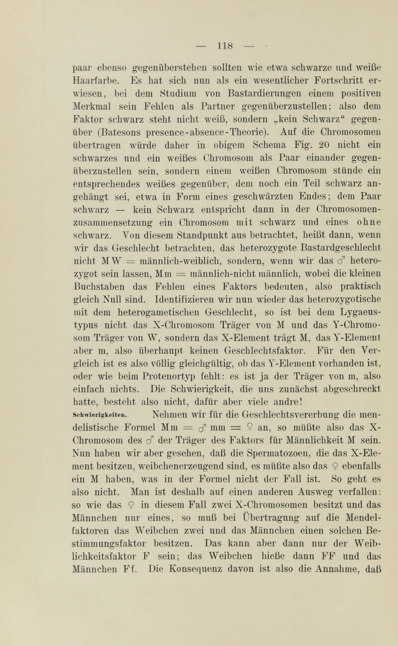 — 118 — paar ebenso gegenüberstehen sollten wie etwa schwarze und weiße Haarfarbe. Es hat sich nun als ein wesentlicher Fortschritt er¬ wiesen, bei dem Studium von Bastardierungen einem positiven Merkmal sein Fehlen als Partner gegenüberzustellen ; also dem Faktor schwarz steht nicht weiß, sondern „kein Schwarz gegen¬ über (Batesons presence-absence-Theorie). Auf die Chromosomen übertragen würde daher in obigem Schema Fig. 20 nicht ein schwarzes und ein weißes Chromosom als Paar einander gegen¬ überzustellen sein, sondern einem weißen Chromosom stünde ein entsprechendes weißes gegenüber, dem noch ein Teil schwarz an¬ gehängt sei, etwa in Form eines geschwärzten Endes ; dem Paar schwarz — kein Schwarz entspricht dann in der Chromosomen¬ zusammensetzung ein Chromosom mit schwarz und eines ohne schwarz. Von diesem Standpunkt aus betrachtet, heißt dann, wenn wir das Geschlecht betrachten, das heterozygote Bastardgeschlecht nicht MW = männlich-weiblich, sondern, wenn wir das cf hetero¬ zygot sein lassen. Mm = männlich-nicht männlich, wobei die kleinen Buchstaben das Fehlen eines Faktors bedeuten, also praktisch gleich Null sind. Identifizieren wir nun wieder das heterozygotische mit dem heterogametischen Geschlecht, so ist bei dem Lygaeus- typus nicht das X-Chromosom Träger von M und das Y-Chromo¬ som Träger von W, sondern das X-Element trägt M, das Y-Element aber m, also überhaupt keinen Geschlechtsfaktor. Für den Ver¬ gleich ist es also völlig gleichgültig, ob das Y-Element vorhanden ist, oder wie beim Protenortyp fehlt: es ist ja der Träger von m, also einfach nichts. Die Schwierigkeit, die uns zunächst abgeschreckt hatte, besteht also nicht, dafür aber viele andre! Schwierigkeiten. Nehmen wir für die Geschlechtsvererbung die men- deUstische Formel Mm = mm = ? an, so müßte also das X- Chromosom des cT der Träger des Faktors für Männlichkeit M sein. Nun haben wir aber gesehen, daß die Spermatozoen, die das X-Ele¬ ment besitzen, weibchenerzeugend sind, es müßte also das $ ebenfalls ein M haben, was in der Formel nicht der Fall ist. So geht es also nicht. Man ist deshalb auf einen anderen Ausweg verfallen: so wie das 9 in diesem Fall zwei X-Chromosomen besitzt und das Männchen nur eines, so muß bei Übertragung auf die Mendel- faktoren das Weibchen zwei und das Männchen einen solchen Be¬ stimmungsfaktor besitzen. Das kann aber dann nur der Weib¬ lichkeitsfaktor F sein; das Weibchen hieße dann FF und das Männchen Ff. Die Konsequenz davon ist also die Annahme, daß