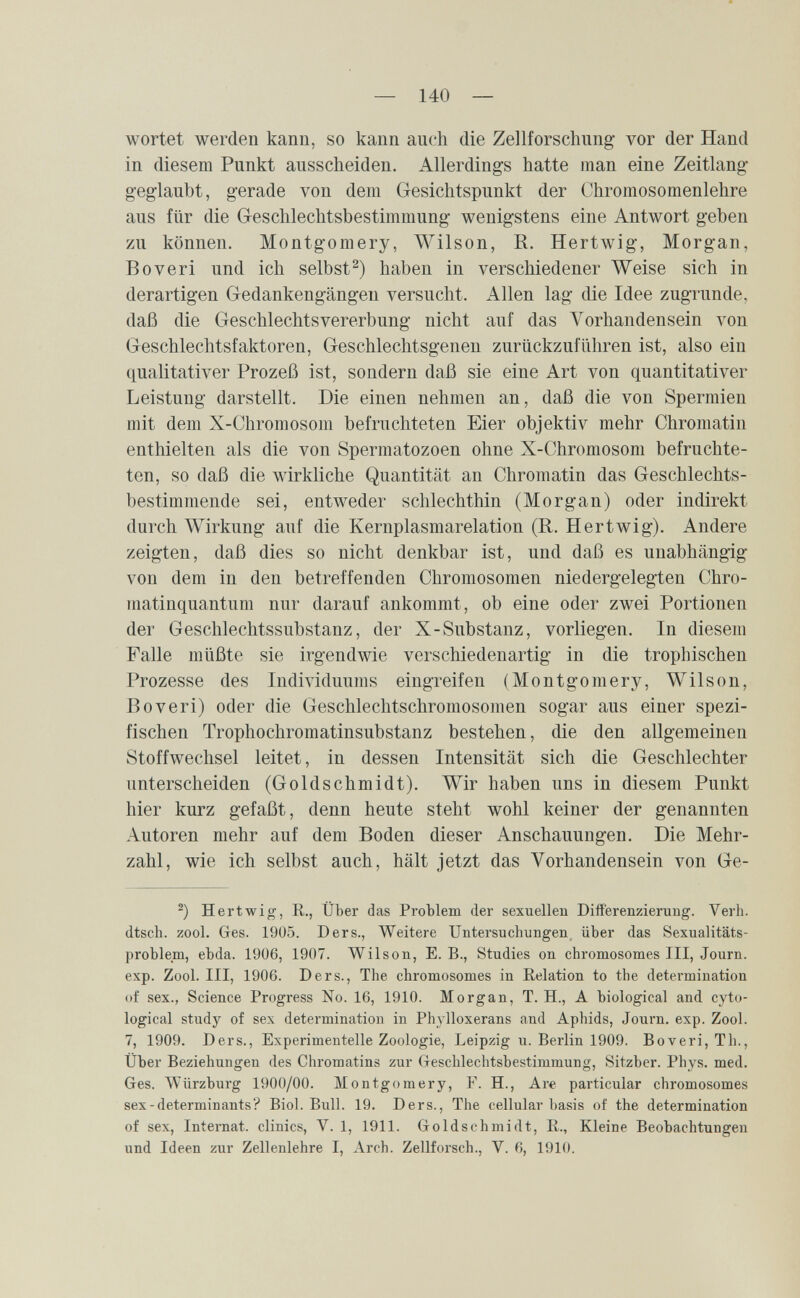 — 140 — wortet werden kann, so kann auch die Zellforschimg vor der Hand in diesem Punkt ausscheiden. Allerdings hatte man eine Zeitlang geglaubt, gerade von dem Gesichtspunkt der Chromosomenlehre aus für die Geschlechtsbestimmung wenigstens eine Antwort geben zu können. Montgomery, Wilson, R. Hertwig, Morgan, Во veri und ich selbst haben in verschiedener Weise sich in derartigen Gedankengängen versucht. Allen lag die Idee zugrunde, daß die Geschlechtsvererbung nicht auf das Vorhandensein von Geschlechtsfaktoren, Geschlechtsgenen zurückzuführen ist, also ein qualitativer Prozeß ist, sondern daß sie eine Art von quantitativer Leistung darstellt. Die einen nehmen an, daß die von Spermien mit dem X-Chromosom befruchteten Eier objektiv mehr Chromatin enthielten als die von Spermatozoen ohne X-Chromosom befruchte¬ ten, so daß die wirkliche Quantität an Chromatin das Geschlechts¬ bestimmende sei, entweder schlechthin (Morgan) oder indirekt durch Wirkung auf die Kernplasmarelation (R. Hertwig). Andere zeigten, daß dies so nicht denkbar ist, und daß es unabhängig von dem in den betreffenden Chromosomen niedergelegten Chro- matinquantum nur darauf ankommt, ob eine oder zwei Portionen der Geschlechtssubstanz, der X-Substanz, vorliegen. In diesem Falle müßte sie irgendwie verschiedenartig in die trophischen Prozesse des Individuums eingreifen (Montgomery, Wilson, Roveri) oder die Geschlechtschromosomen sogar aus einer spezi¬ fischen Trophochromatinsubstanz bestehen, die den allgemeinen Stoffwechsel leitet, in dessen Intensität sich die Geschlechter unterscheiden (Goldschmidt). Wir haben uns in diesem Punkt hier kurz gefaßt, denn heute steht wohl keiner der genannten Autoren mehr auf dem Boden dieser Anschauungen. Die Mehr¬ zahl, wie ich selbst auch, hält jetzt das Vorhandensein von Ge- Hertwig, R., Über das Problem der sexuellen Differenzierung. Verh. dtsch. zool. Ges. 1905. Ders., Weitere Untersuchungen, über das Sexualitäts¬ problem, ebda. 1906, 1907. Wilson, E. В., Studies on chromosomes III, Journ. exp. Zool. III, 1906. Ders., The chromosomes in Relation to the determination of sex., Science Progress No. 16, 1910. Morgan, T. H., A biological and cyto- logical study of sex determination in Phylloxerans and Aphids, Journ. exp. Zool. 7, 1909. Ders., Experimentelle Zoologie, Leipzig u. Berlin 1909. Boveri, Th., Über Beziehungen des Chromatins zur Geschlechtsbestimmung, Sitzber. Phys. med. Ges. Würzburg 1900/00. Montgomery, F. H., Are particular chromosomes sex-determinants? Biol. Bull. 19. Ders., The cellular basis of the determination of sex, Internat, clinics, V. 1, 1911. Goldschmidt, E., Kleine Beobachtungen und Ideen zur Zellenlehre I, Arch. Zellforsch., V. 6, 1910.