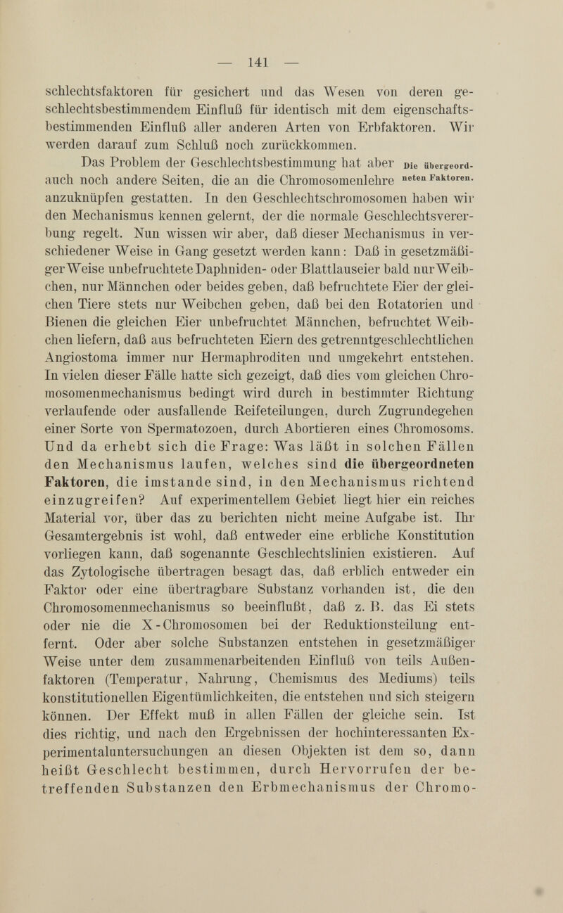 — 141 — schlechtsfaktoren für gesichert und das Wesen von deren ge¬ schlechtsbestimmendem Einfluß für identisch mit dem eigenschafts¬ bestimmenden Einfluß aller anderen Arten von Erbfaktoren. Wir werden darauf zum Schluß noch zurückkommen. Das Problem der Geschlechtsbestimmung hat aber Die ubergeord- auch noch andere Seiten, die an die Chromosomenlehre Faktoren, anzuknüpfen gestatten. In den Geschlechtschromosomen haben Avir den Mechanismus kennen gelernt, der die normale Geschlechtsverer¬ bung regelt. Nun wissen wir aber, daß dieser Mechanismus in ver¬ schiedener Weise in Gang gesetzt werden kann: Daß in gesetzmäßi- gerWeise unbefruchtete Daphniden- oder Blattlauseier bald nur Weib¬ chen, nur Männchen oder beides geben, daß befruchtete Eier der glei¬ chen Tiere stets nur Weibchen geben, daß bei den Rotatorien und Bienen die gleichen Eier unbefruchtet Männchen, befruchtet Weib¬ chen liefern, daß aus befruchteten Eiern des getrenntgeschlechtlichen Angiostoma immer nur Hermaphroditen und umgekehrt entstehen. In vielen dieser Fälle hatte sich gezeigt, daß dies vom gleichen Chro¬ mosomenmechanismus bedingt wird durch in bestimmter Richtung verlaufende oder ausfallende Reifeteilungen, durch Zugrundegehen einer Sorte von Spermatozoen, durch Abortieren eines Chromosoms. Und da erhebt sich die Frage: Was läßt in solchen Fällen den Mechanismus laufen, welches sind die übergeordneten Faktoren, die imstande sind, in den Mechanismus richtend einzugreifen? Auf experimentellem Gebiet liegt hier ein reiches Material vor, über das zu berichten nicht meine Aufgabe ist. Ihr Gesamtergebnis ist wohl, daß entweder eine erbliche Konstitution vorliegen kann, daß sogenannte Geschlechtslinien existieren. Auf das Zytologische übertragen besagt das, daß erblich entweder ein Faktor oder eine übertragbare Substanz vorhanden ist, die den Chromosomenmechanismus so beeinflußt, daß z. B. das Ei stets oder nie die X-Chromosomen bei der Reduktionsteilung ent¬ fernt. Oder aber solche Substanzen entstehen in gesetzmäßiger Weise unter dem zusammenarbeitenden Einfluß von teils Außen¬ faktoren (Temperatur, Nahrung, Chemismus des Mediums) teils konstitutionellen Eigentümlichkeiten, die entstehen und sich steigern können. Der Effekt muß in allen Fällen der gleiche sein. Ist dies richtig, und nach den Ergebnissen der hochinteressanten Ex- perimentaluntersuchungen an diesen Objekten ist dem so, dann heißt Geschlecht bestimmen, durch Hervorrufen der be¬ treffenden Substanzen den Erbmechanismus der Chromo-