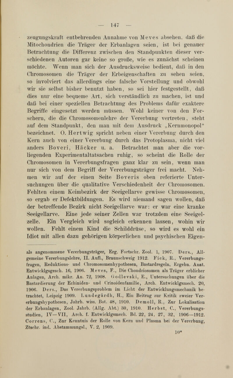 — 147 — zeug-ung'skraft entbehrenden Annahme von M eves absehen, daß die Mitochondrien die Träger der Erbanlagen seien, ist bei genauer Betrachtung die Differenz zwischen den Standpunkten dieser ver¬ schiedenen Autoren gar keine so große, wie es zunächst scheinen möchte. Wenn man sich der Ausdrucksweise bedient, daß in den Chromosomen die Träger der Erbeigenschaften zu sehen seien, so involviert das allerdings eine falsche Vorstellung und obwohl wir sie selbst bisher benutzt haben, so sei hier festgestellt, daß dies nur eine bequeme Art, sich verständlich zu machen, ist und daß bei einer speziellen Betrachtung des Problems dafür exaktere Begriffe eingesetzt werden müssen. Wohl keiner von den For¬ schern, die die Chromosomenlehre der Vererbung vertreten, steht auf dem Standpunkt, den man mit dem Ausdruck ..Kernmonopol bezeichnet. 0. Hertwig spricht neben einer Vererbung durch den Kern auch von einer Vererbung durch das Protoplasma, nicht viel anders В о veri, Hacker u. a. Betrachtet man aber die vor¬ liegenden Experimentaltatsachen ruhig, so scheint die Rolle der Chromosomen in Vererbungsfragen ganz klar zu sein, wenn man nur sich von dem Begriff der Vererbungsträger frei macht. Neh¬ men wir auf der einen Seite В о veris oben referierte Unter¬ suchungen über die qualitative Verschiedenheit der Chromosomen. Fehlten einem Keimbezirk der Seeigellarve gewisse Chromosomen, so ergab er Defektbildungen. Es wird niemand sagen wollen, daß der betreffende Bezirk nicht Seeigellarve war : er war eine kranke Seeigellarve. Eine jede seiner Zellen war trotzdem eine Seeigel¬ zelle. Ein Vergleich wird sogleich erkennen lassen, wohin wir wollen. Fehlt einem Kind die Schilddrüse, so wird es wohl ein Idiot mit allen dazu gehörigen körperlichen und psychischen Eigen¬ ais angenommene Vererbungsträger, Erg. Fortsein-. Zool. 1, 1907. Ders., All¬ gemeine Vererbungslehre, II. Aufl., Braunschweig 1912. Fick, E., Vererbungs¬ fragen, Keduktions- und Chromosomenhypothesen, Bastardregeln, Ergebn. Anat. Entwicklgsgesch. 16, 1906. M eves, F., Die Chondriosomen als Träger erblicher Anlagen, Arch. mikr. An. 72, 1908. (lodlevski, E., Untersuchungen über die Bastardierung der Echiniden- und Crinoidenfamilie, Arch. Entwicklgsmech. 20, 1906. Ders., Das Vererbungsproblem im Licht der Entwicklungsmechanik be¬ trachtet, Leipzig 1909. Lundegardh, H., Ein Beitrag zur Kritik zweier Ver¬ erbungshypothesen, Jahrb. wiss. Bot. 48, 1910. Demolì, E., Zur Lokalisation der Erbanlagen, Zool. Jahrb. (Allg. Abt.) 30, 1910. Herbst, C., Vererbungs¬ studien, IV—VII, Arch. f. Entwicklgsmech. Bd. 22, 24, 27, 32, 1906—1912. Correns, f., Zur Kenntnis der Eolle von Kern und Plasma bei der Vererbung, Ztschr. ind. Abstammungsl., V. 2, 1909. 10*