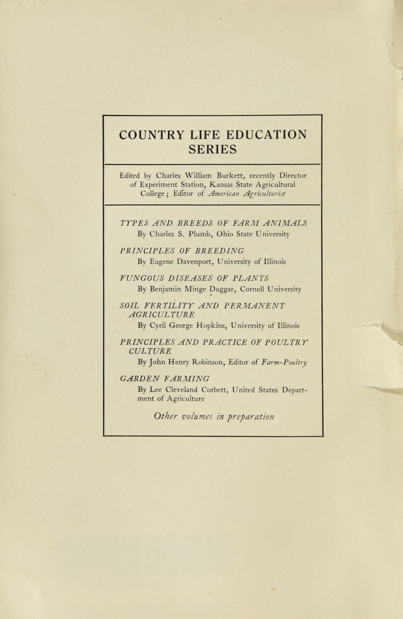 COUNTRY LIFE EDUCATION SERIES Edited by Charles William Burkett, recently Director of Experiment Station, Kansas State Agricultural College; Editor of American Agriculturist TTPES AND BREEDS OF FARM ANIMALS By Charles S. Plumb, Ohio State University PRINCIPLES OF BREEDING By Eugene Davenport, University of Illinois FUNGOUS DISEASES OF PLANTS By Benjamin Minge Duggar, Cornell University SOIL FERTILITY AND PERMANENT AGRICULTURE By Cyril George Hopkins, University of Illinois PRINCIPLES AND PRACTICE OF POULTRY CULTURE By John Henry Robinson, Editor of Farm-Poultry GARDEN FARMING By Lee Cleveland Corbett, United States Depart ment of Agriculture Other volumes in preparation