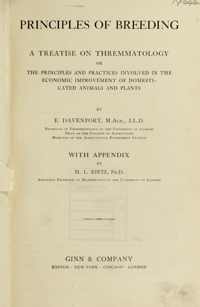 PRINCIPLES OF BREEDING A TREATISE ON THREMMATOLOGY OR THE PRINCIPLES AND PRACTICES INVOLVED IN THE ECONOMIC IMPROVEMENT OF DOMESTI CATED ANIMALS AND PLANTS BY E. DAVENPORT, M.Agr., LL.D. Professor of Thremmatology in the University of Illinois Dean of the College of Agriculture Director of the Agricultural Experiment Station WITH APPENDIX BY H. L. RIETZ, Ph.D. Assistant Professor of Mathematics in the University of Illinois GINN & COMPANY BOSTON • NEW YORK • CHICAGO • LONDON