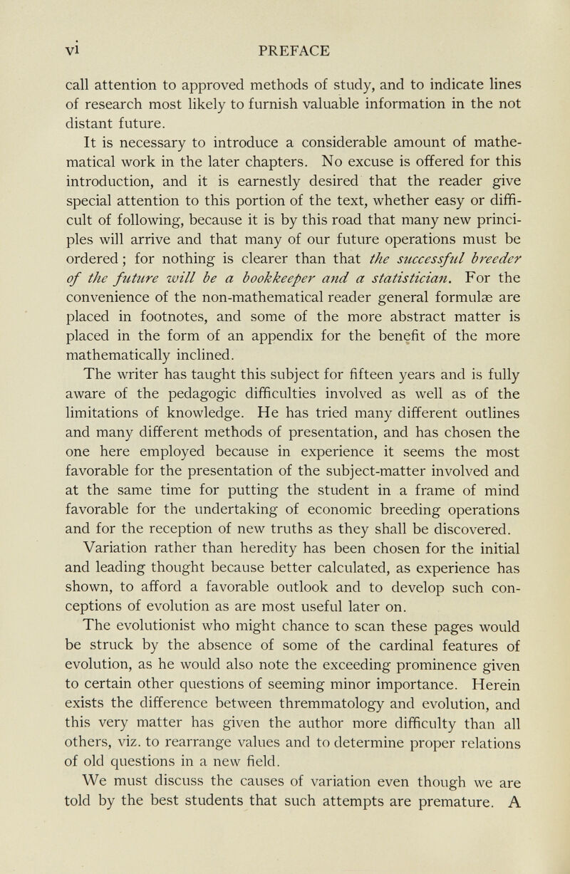 call attention to approved methods of study, and to indicate lines of research most likely to furnish valuable information in the not distant future. It is necessary to introduce a considerable amount of mathe matical work in the later chapters. No excuse is offered for this introduction, and it is earnestly desired that the reader give special attention to this portion of the text, whether easy or diffi cult of following, because it is by this road that many new princi ples will arrive and that many of our future operations must be ordered ; for nothing is clearer than that the successful breeder of the future will be a bookkeeper and a statistician. For the convenience of the non-mathematical reader general formulae are placed in footnotes, and some of the more abstract matter is placed in the form of an appendix for the benefit of the more mathematically inclined. The writer has taught this subject for fifteen years and is fully aware of the pedagogic difficulties involved as well as of the limitations of knowledge. He has tried many different outlines and many different methods of presentation, and has chosen the one here employed because in experience it seems the most favorable for the presentation of the subject-matter involved and at the same time for putting the student in a frame of mind favorable for the undertaking of economic breeding operations and for the reception of new truths as they shall be discovered. Variation rather than heredity has been chosen for the initial and leading thought because better calculated, as experience has shown, to afford a favorable outlook and to develop such con ceptions of evolution as are most useful later on. The evolutionist who might chance to scan these pages would be struck by the absence of some of the cardinal features of evolution, as he would also note the exceeding prominence given to certain other questions of seeming minor importance. Herein exists the difference between thremmatology and evolution, and this very matter has given the author more difficulty than all others, viz. to rearrange values and to determine proper relations of old questions in a new field. We must discuss the causes of variation even though we are told by the best students that such attempts are premature. A