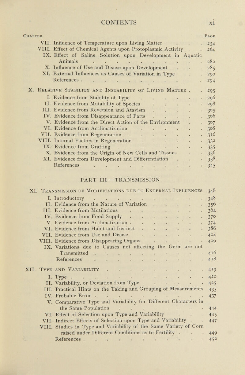 Chapter Page VII. Influence of Temperature upon Living Matter . . . 254 VIII. Effect of Chemical Agents upon Protoplasmic Activity . . 264 IX. Effect of Saline Solution upon Development in Aquatic Animals .......... 282 X. Influence of Use and Disuse upon Development . . . 285 XI. External Influences as Causes of Variation in Type . . 290 References 294 X. Relative Stability and Instability of Living Matter . . 295 I. Evidence from Stability of Type ...... 296 II. Evidence from Mutability of Species ..... 298 III. Evidence from Reversion and Atavism ..... 305 IV. Evidence from Disappearance of Parts ..... 306 V. Evidence from the Direct Action of the Environment . . 307 VI. Evidence from Acclimatization 308 VII. Evidence from Regeneration 316 VIII. Internal Factors in Regeneration ...... 332 IX. Evidence from Grafting ........ 335 X. Evidence from the Origin of New Cells and Tissues . . 336 XI. Evidence from Development and Differentiation . . . 338 References 345 PART III —TRANSMISSION XI. Transmission of Modifications due to External Influences 348 I. Introductory 348 II. Flvidence from the Nature of Variation ..... 356 III. Evidence from Mutilations ....... 364. IV. Evidence from Food Supply 370 V. Evidence from Acclimatization ....... 374 VI. Evidence from Habit and Instinct ...... 386 VII. Evidence from Use and Disuse ...... 404 VIII. Evidence from Disappearing Organs ..... 409 IX. Variations due to Causes not affecting the Germ are not Transmitted .......... 416 References 4^ XII. Type and Variability 419 I. Type 4 20 II. Variability, or Deviation from Type 425 III. Practical Hints on the Taking and Grouping of Measurements 435 IV. Probable Error 437 V. Comparative Type and Variability for Different Characters in the Same Population 444 VI. Effect of Selection upon Type and Variability . . . 445 VII. Indirect Effects of Selection upon Type and Variability . . 447 VIII. Studies in Type and Variability of the Same Variety of Corn raised under Different Conditions as to Fertility . . . 449 References ........... 45 2