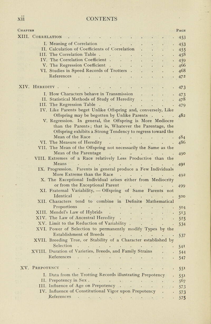 Chapter Page XIII. Correlation 453 I. Meaning of Correlation ....... 453 II. Calculation of Coefficients of Correlation .... 455 III. The Correlation Table ........ 458 IV. The Correlation Coefficient . . . . . . . 459 V. The Regression Coefficient ....... 466 VI. Studies in Speed Records of Trotters ..... 468 References 472 XIV. Heredity 473 I. How Characters behave in Transmission .... 473 II. Statistical Methods of Study of Heredity .... 478 III. The Regression Table ........ 479 IV. Like Parents beget Unlike Offspring and, conversely, Like Offspring may be begotten by Unlike Parents . . . 482 V. Regression. In general, the Offspring is More Mediocre than the Parents; that is, Whatever the Parentage, the Offspring exhibits a Strong Tendency to regress toward the Mean of the Race ........ 484 VI. The Measure of Heredity ....... 486 VII. The Mean of the Offspring not necessarily the Same as the Mean of the Parentage ....... 490 VIII. Extremes of a Race relatively Less Productive than the Means .......... 491 IX. Progression. Parents in general produce a Few Individuals More Extreme than the Race ...... 492 X. The Exceptional Individual arises either from Mediocrity or from the Exceptional Parent ..... 499 XI. Fraternal Variability, — Offspring of Same Parents not Identical ... ...... 500 XII. Characters tend to combine in Definite Mathematical Proportions ......... 504 XIII. Mendel’s Law of Hybrids . . . . . . .513 XIV. The Law of Ancestral Heredity ...... 525 XV. Limit to the Reduction of Variability ..... 534 XVI. Power of Selection to permanently modify Types by the Establishment of Breeds ....... 537 XVII. Breeding True, or Stability of a Character established by Selection .......... 341 XVIII. Duration of Varieties, Breeds, and Family Strains . . 544 References .......... 547 XV. Prepotency 551 I. Data from the Trotting Records illustrating Prepotency . 551 II. Prepotency in Sex ......... 367 III. Influence of Age on Prepotency ...... 373 IV. Influence of Constitutional Vigor upon Prepotency . . 373 References .......... 373