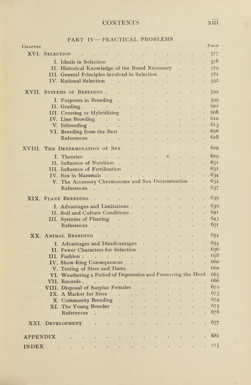 CONTENTS xiii PART IV—PRACTICAL PROBLEMS Chapter Page XVI. Selection 577 I. Ideals in Selection ....... 578 II. Historical Knowledge of the Breed Necessary 579 III. General Principles involved in Selection 581 IV. Rational Selection ....... 592 XVII. Systems of Breeding 599 I. Purposes in Breeding ....... 599 II. Grading.......... 602 III. Crossing or Hybridizing ...... 608 IV. Line Breeding ........ 610 V. Inbreeding 613 VI. Breeding from the Best ...... 626 References ......... 628 XVIII. The Determination of Sex 629 I. Theories ...... « 629 II. Influence of Nutrition ....... 631 III. Influence of Fertilization ...... 632 IV. Sex in Mammals ........ 634 V. The Accessory Chromosome and Sex Determination . 634 References ......... 637 XIX. Plant Breeding 6 39 I. Advantages and Limitations ...... 639 II. Soil and Culture Conditions ...... 641 III. Systems of Planting ....... 643 References 65 1 XX. Animal Breeding 654 I. Advantages and Disadvantages ..... 654 II. Fewer Characters for Selection ..... 656 III. Fashion .......... 658 IV. Show-Ring Consequences 660 V. Testing of Sires and Dams ...... 660 VI. Weathering a Period of Depression and Preserving the Herd 665 VII. Records 666 VIII. Disposal of Surplus Females ..... 672 IX. A Market for Sires . 673 X. Community Breeding 674 XI. The Young Breeder 675 References ......... 676 XXI. Development 677 681 APPENDIX INDEX . 7*5