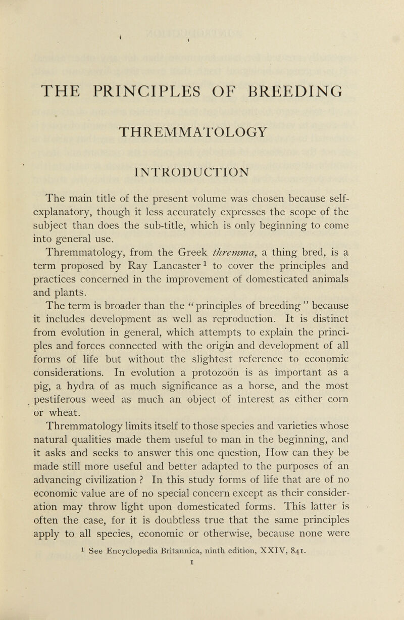 THE PRINCIPLES OF BREEDING THREMMATOLOGY INTRODUCTION The main title of the present volume was chosen because self- explanatory, though it less accurately expresses the scope of the subject than does the sub-title, which is only beginning to come into general use. Thremmatology, from the Greek thremma , a thing bred, is a term proposed by Ray Lancaster 1 to cover the principles and practices concerned in the improvement of domesticated animals and plants. The term is broader than the “principles of breeding ” because it includes development as well as reproduction. It is distinct from evolution in general, which attempts to explain the princi ples and forces connected with the origin and development of all forms of life but without the slightest reference to economic considerations. In evolution a protozoon is as important as a pig, a hydra of as much significance as a horse, and the most pestiferous weed as much an object of interest as either corn or wheat. Thremmatology limits itself to those species and varieties whose natural qualities made them useful to man in the beginning, and it asks and seeks to answer this one question, How can they be made still more useful and better adapted to the purposes of an advancing civilization ? In this study forms of life that are of no economic value are of no special concern except as their consider ation may throw light upon domesticated forms. This latter is often the case, for it is doubtless true that the same principles apply to all species, economic or otherwise, because none were 1 See Encyclopedia Britannica, ninth edition, XXIV, 841.