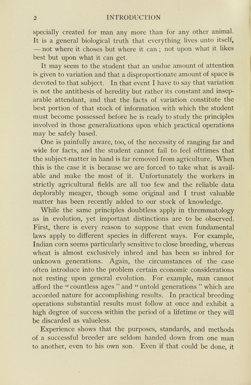 specially created for man any more than for any other animal. It is a general biological truth that everything lives unto itself, — not where it choses but where it can ; not upon what it likes best but upon what it can get. It may seem to the student that an undue amount of attention is given to variation and that a disproportionate amount of space is devoted to that subject. In that event I have to say that variation is not the antithesis of heredity but rather its constant and insep arable attendant, and that the facts of variation constitute the best portion of that stock of information with which the student must become possessed before he is ready to study the principles involved in those generalizations upon which practical operations may be safely based. One is painfully aware, too, of the necessity of ranging far and wide for facts, and the student cannot fail to feel ofttimes that the subject-matter in hand is far removed from agriculture. When this is the case it is because we are forced to take what is avail able and make the most of it. Unfortunately the workers in strictly agricultural fields are all too few and the reliable data deplorably meager, though some original and I trust valuable matter has been recently added to our stock of knowledge. While the same principles doubtless apply in thremmatology as in evolution, yet important distinctions are to be observed. First, there is every reason to suppose that even fundamental laws apply to different species in different ways. For example, Indian corn seems particularly sensitive to close breeding, whereas wheat is almost exclusively inbred and has been so inbred for unknown generations. Again, the circumstances of the case often introduce into the problem certain economic considerations not resting upon general evolution. For example, man cannot afford the “countless ages ” and “untold generations ” which are accorded nature for accomplishing results. In practical breeding operations substantial results must follow at once and exhibit a high degree of success within the period of a lifetime or they will be discarded as valueless. Experience shows that the purposes, standards, and methods of a successful breeder are seldom handed down from one man to another, even to his own son. Even if that could be done, it