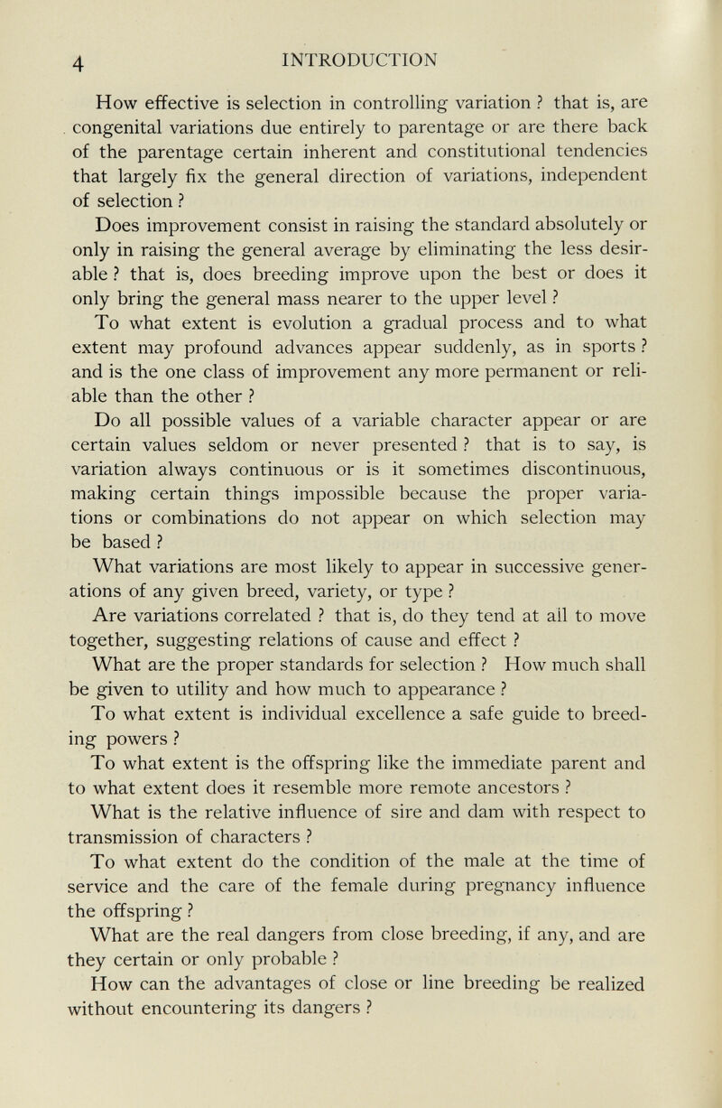 How effective is selection in controlling variation ? that is, are congenital variations due entirely to parentage or are there back of the parentage certain inherent and constitutional tendencies that largely fix the general direction of variations, independent of selection ? Does improvement consist in raising the standard absolutely or only in raising the general average by eliminating the less desir able ? that is, does breeding improve upon the best or does it only bring the general mass nearer to the upper level ? To what extent is evolution a gradual process and to what extent may profound advances appear suddenly, as in sports ? and is the one class of improvement any more permanent or reli able than the other ? Do all possible values of a variable character appear or are certain values seldom or never presented ? that is to say, is variation always continuous or is it sometimes discontinuous, making certain things impossible because the proper varia tions or combinations do not appear on which selection may be based ? What variations are most likely to appear in successive gener ations of any given breed, variety, or type ? Are variations correlated ? that is, do they tend at ail to move together, suggesting relations of cause and effect ? What are the proper standards for selection ? How much shall be given to utility and how much to appearance ? To what extent is individual excellence a safe guide to breed ing powers ? To what extent is the offspring like the immediate parent and to what extent does it resemble more remote ancestors ? What is the relative influence of sire and dam with respect to transmission of characters ? To what extent do the condition of the male at the time of service and the care of the female during pregnancy influence the offspring ? What are the real dangers from close breeding, if any, and are they certain or only probable ? How can the advantages of close or line breeding be realized without encountering its dangers ?