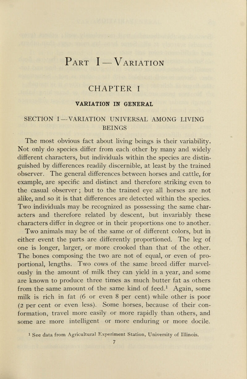 Part I — Variation CHAPTER I VARIATION IN GENERAL SECTION I —VARIATION UNIVERSAL AMONG LIVING BEINGS The most obvious fact about living beings is their variability. Not only do species differ from each other by many and widely different characters, but individuals within the species are distin guished by differences readily discernible, at least by the trained observer. The general differences between horses and cattle, for example, are specific and distinct and therefore striking even to the casual observer ; but to the trained eye all horses are not alike, and so it is that differences are detected within the species. Two individuals may be recognized as possessing the same char acters and therefore related by descent, but invariably these characters differ in degree or in their proportions one to another. Two animals may be of the same or of different colors, but in either event the parts are differently proportioned. The leg of one is longer, larger, or more crooked than that of the other. The bones composing the two are not of equal, or even of pro portional, lengths. Two cows of the same breed differ marvel ously in the amount of milk they can yield in a year, and some are known to produce three times as much butter fat as others from the same amount of the same kind of feed. 1 Again, some milk is rich in fat (6 or even 8 per cent) while other is poor (2 per cent or even less). Some horses, because of their con formation, travel more easily or more rapidly than others, and some are more intelligent or more enduring or more docile.