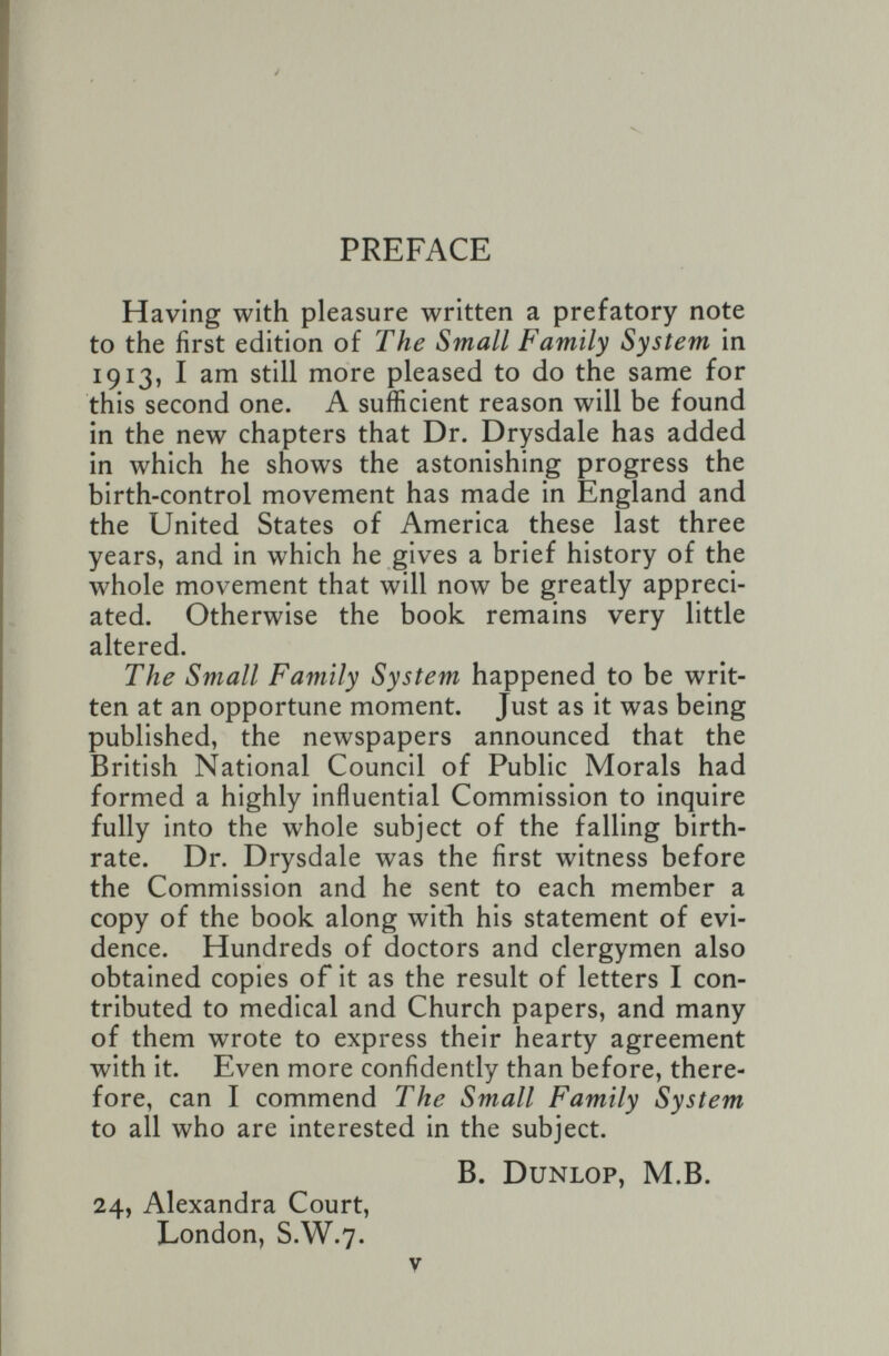 t PREFACE Having with pleasure written a prefatory note to the first edition of The Small Family System in 1913, I am still more pleased to do the same for this second one. A sufficient reason will be found in the new chapters that Dr. Drysdale has added in which he shows the astonishing progress the birth-control movement has made in England and the United States of America these last three years, and in which he gives a brief history of the whole movement that will now be greatly appreci¬ ated. Otherwise the book remains very little altered. The Small Family System happened to be writ¬ ten at an opportune moment. Just as it was being published, the newspapers announced that the British National Council of Public Morals had formed a highly influential Commission to inquire fully into the whole subject of the falling birth¬ rate. Dr. Drysdale was the first witness before the Commission and he sent to each member a copy of the book along with his statement of evi¬ dence. Hundreds of doctors and clergymen also obtained copies of it as the result of letters I con¬ tributed to medical and Church papers, and many of them wrote to express their hearty agreement with it. Even more confidently than before, there¬ fore, can I commend The Small Family System to all who are interested in the subject. B. Dunlop, M.B. 24, Alexandra Court, London, S.W.7. V